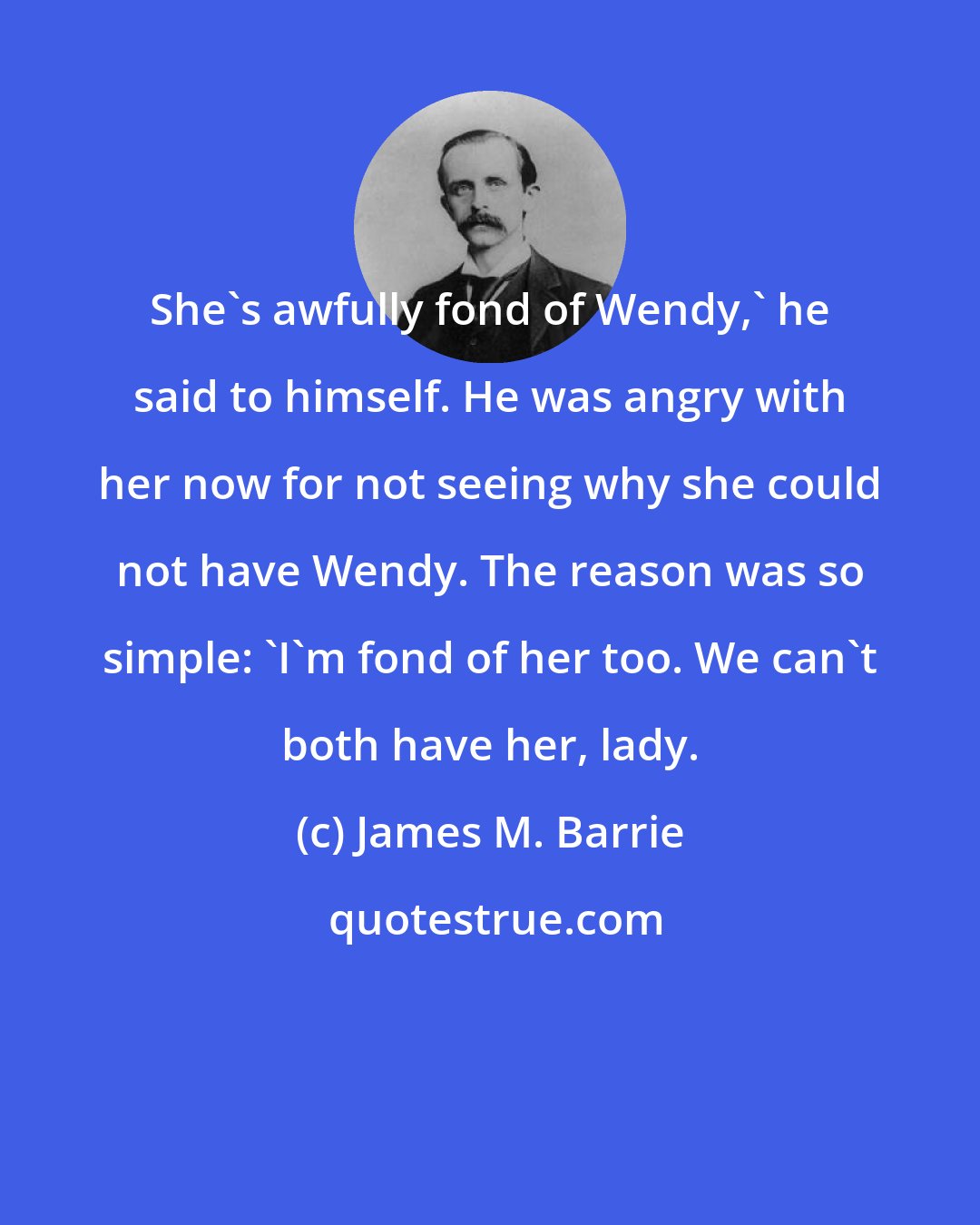 James M. Barrie: She's awfully fond of Wendy,' he said to himself. He was angry with her now for not seeing why she could not have Wendy. The reason was so simple: 'I'm fond of her too. We can't both have her, lady.