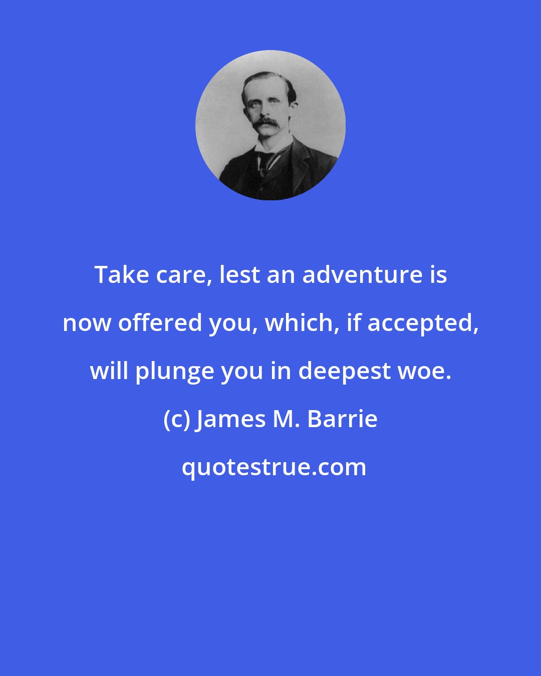 James M. Barrie: Take care, lest an adventure is now offered you, which, if accepted, will plunge you in deepest woe.