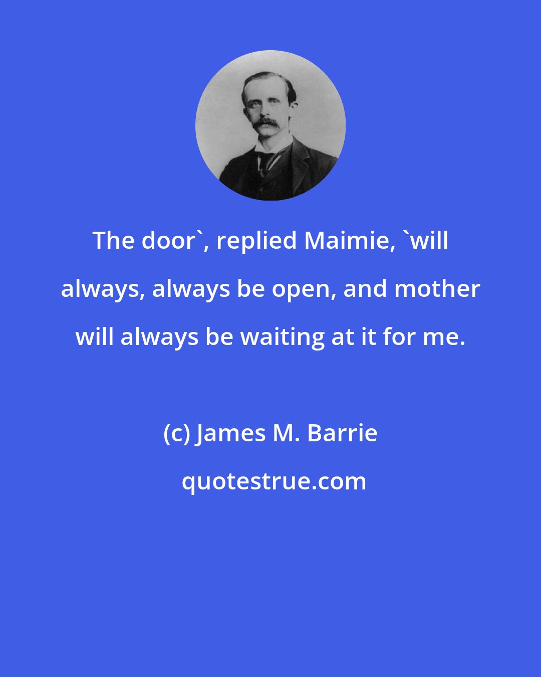 James M. Barrie: The door', replied Maimie, 'will always, always be open, and mother will always be waiting at it for me.