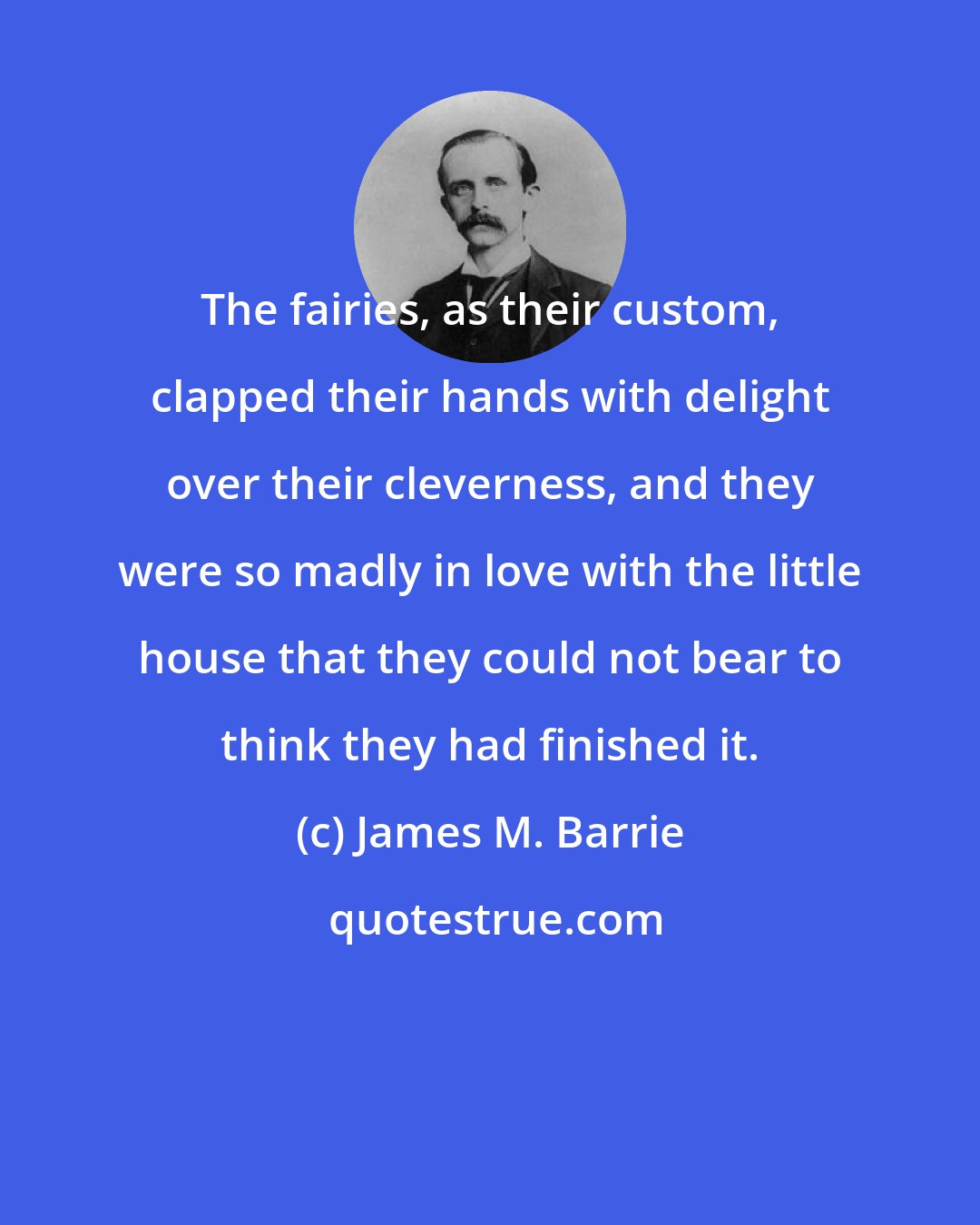 James M. Barrie: The fairies, as their custom, clapped their hands with delight over their cleverness, and they were so madly in love with the little house that they could not bear to think they had finished it.