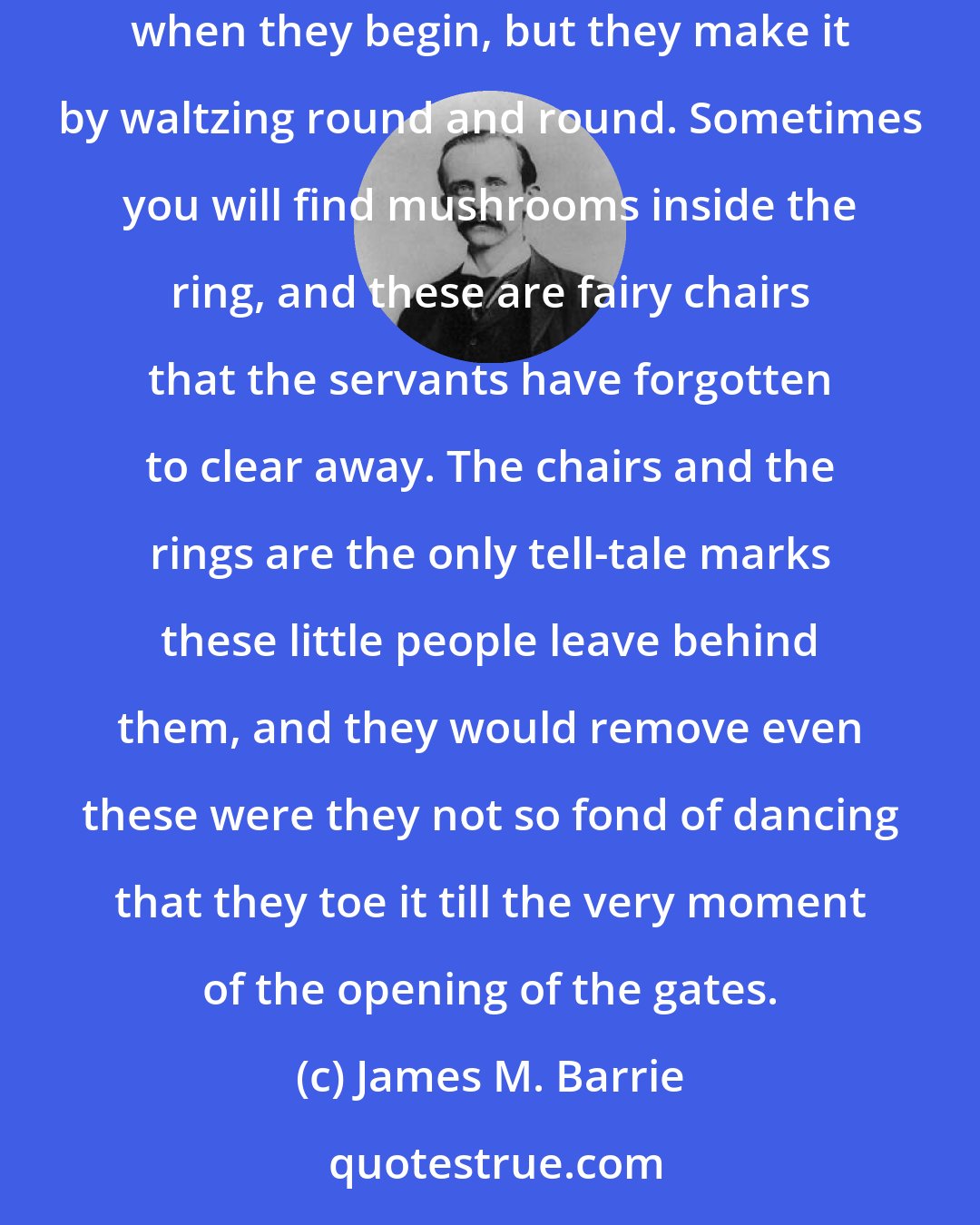 James M. Barrie: They hold their great balls in the open air, in what is called a fairy-ring. For weeks afterward you can see the ring on the grass. It is not there when they begin, but they make it by waltzing round and round. Sometimes you will find mushrooms inside the ring, and these are fairy chairs that the servants have forgotten to clear away. The chairs and the rings are the only tell-tale marks these little people leave behind them, and they would remove even these were they not so fond of dancing that they toe it till the very moment of the opening of the gates.