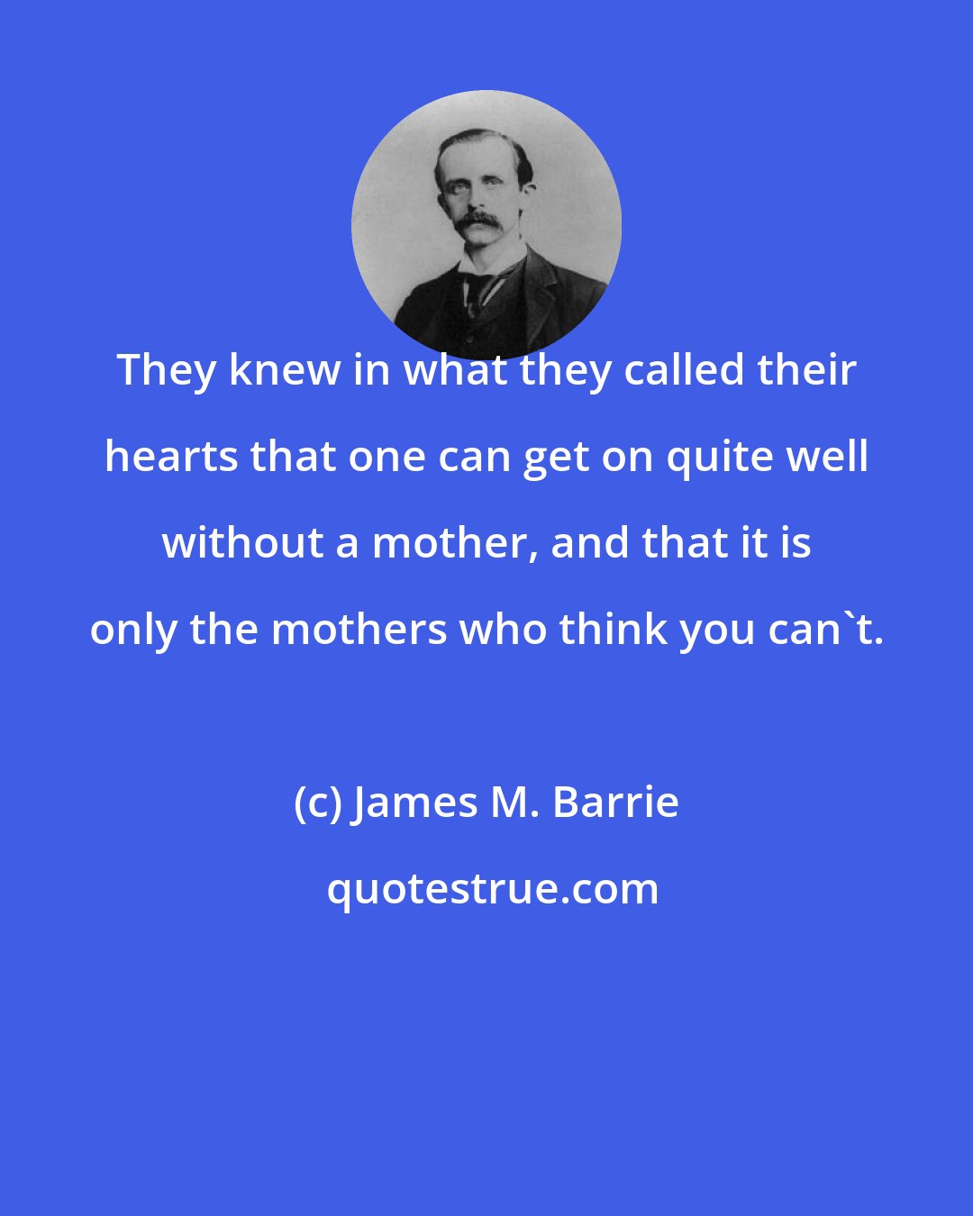 James M. Barrie: They knew in what they called their hearts that one can get on quite well without a mother, and that it is only the mothers who think you can't.