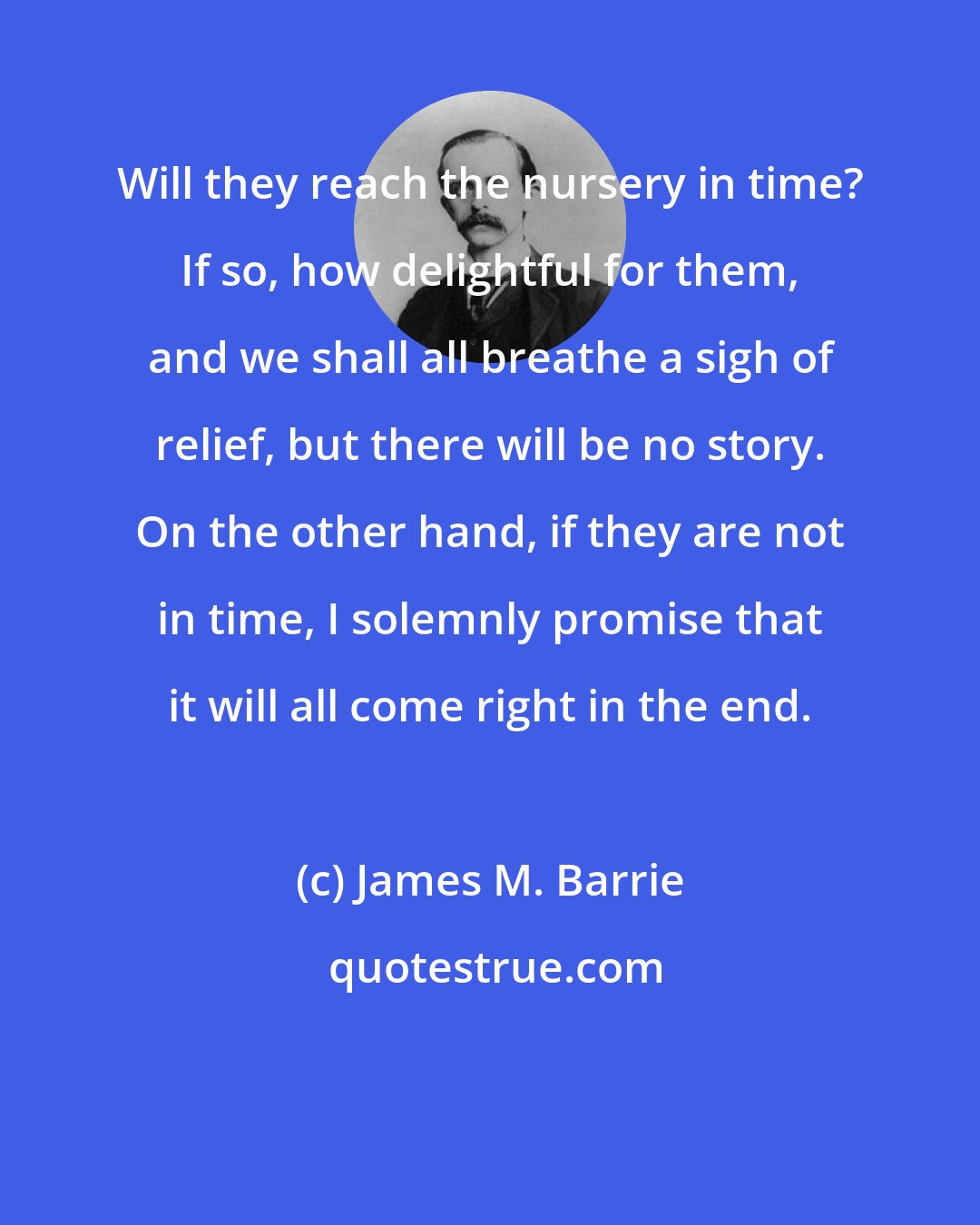 James M. Barrie: Will they reach the nursery in time? If so, how delightful for them, and we shall all breathe a sigh of relief, but there will be no story. On the other hand, if they are not in time, I solemnly promise that it will all come right in the end.