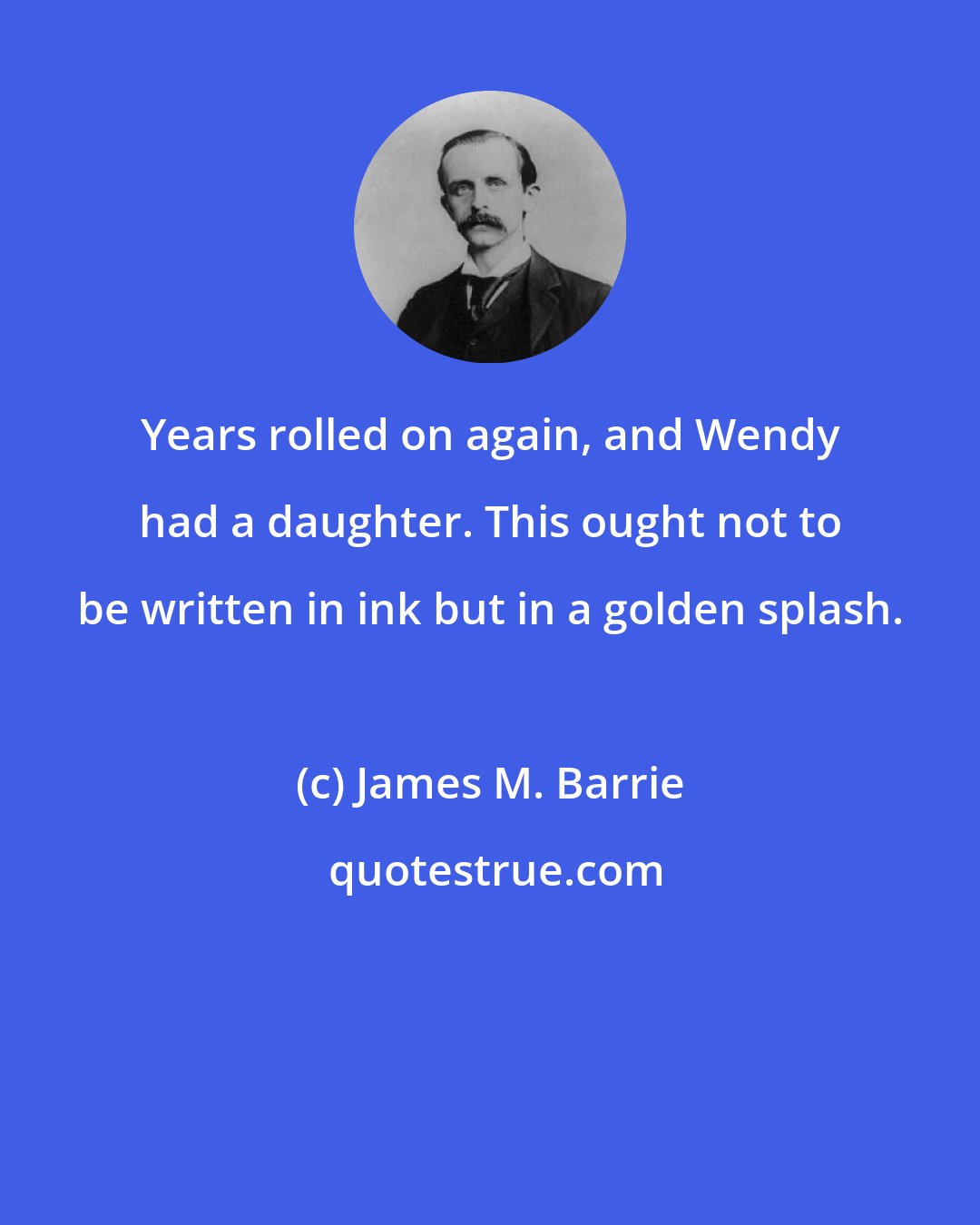 James M. Barrie: Years rolled on again, and Wendy had a daughter. This ought not to be written in ink but in a golden splash.