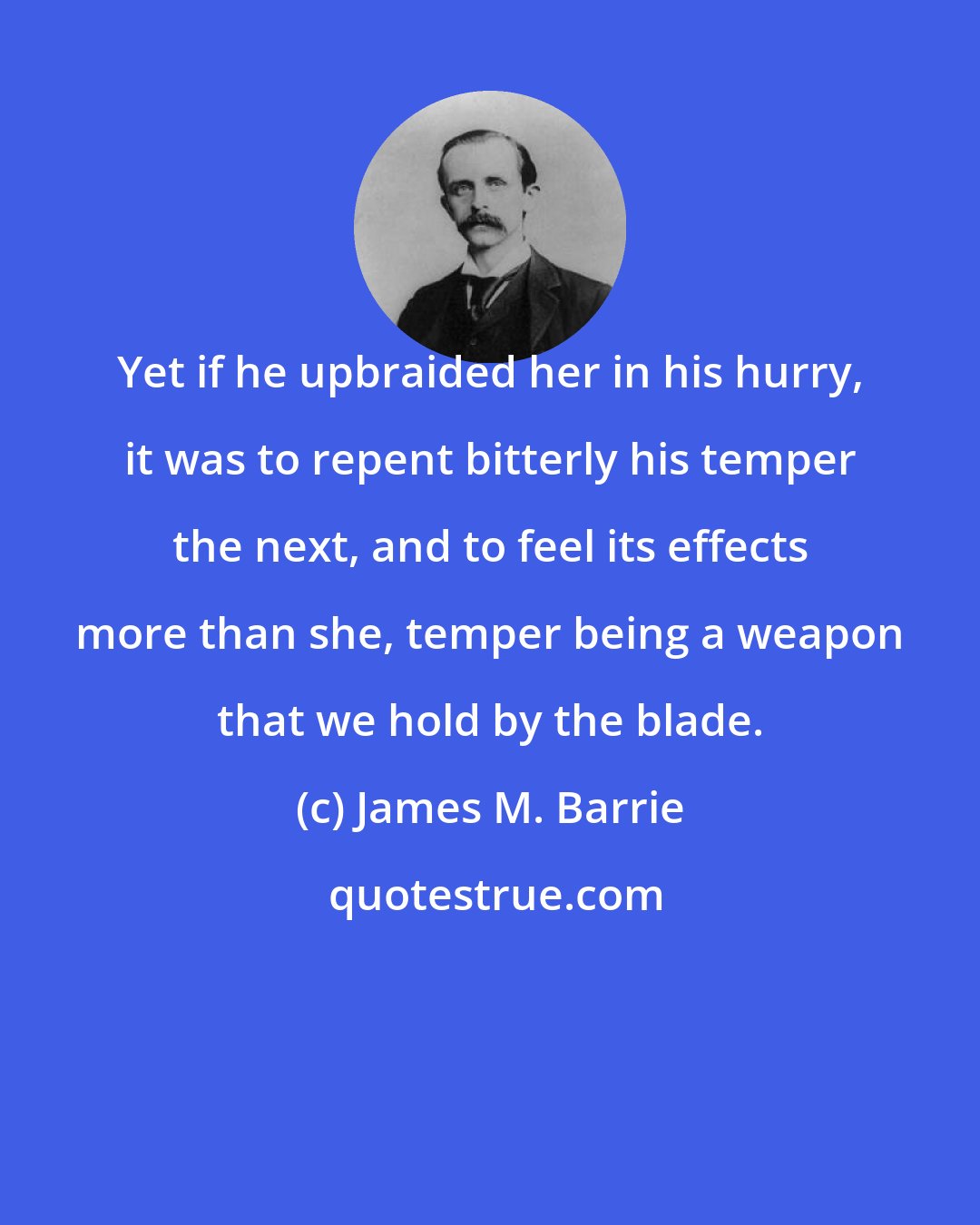 James M. Barrie: Yet if he upbraided her in his hurry, it was to repent bitterly his temper the next, and to feel its effects more than she, temper being a weapon that we hold by the blade.