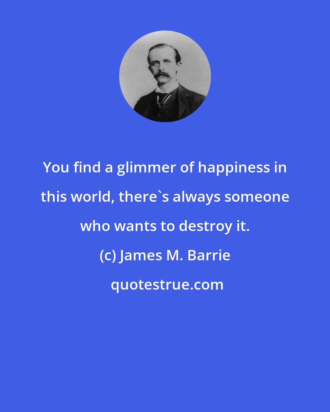 James M. Barrie: You find a glimmer of happiness in this world, there's always someone who wants to destroy it.