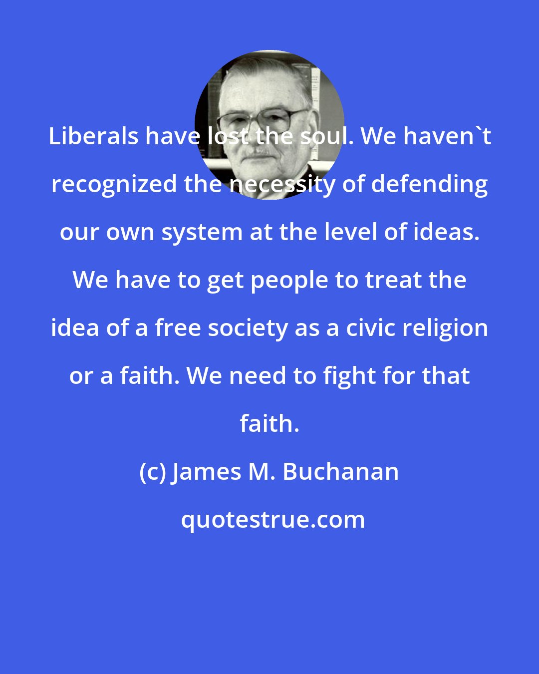 James M. Buchanan: Liberals have lost the soul. We haven't recognized the necessity of defending our own system at the level of ideas. We have to get people to treat the idea of a free society as a civic religion or a faith. We need to fight for that faith.