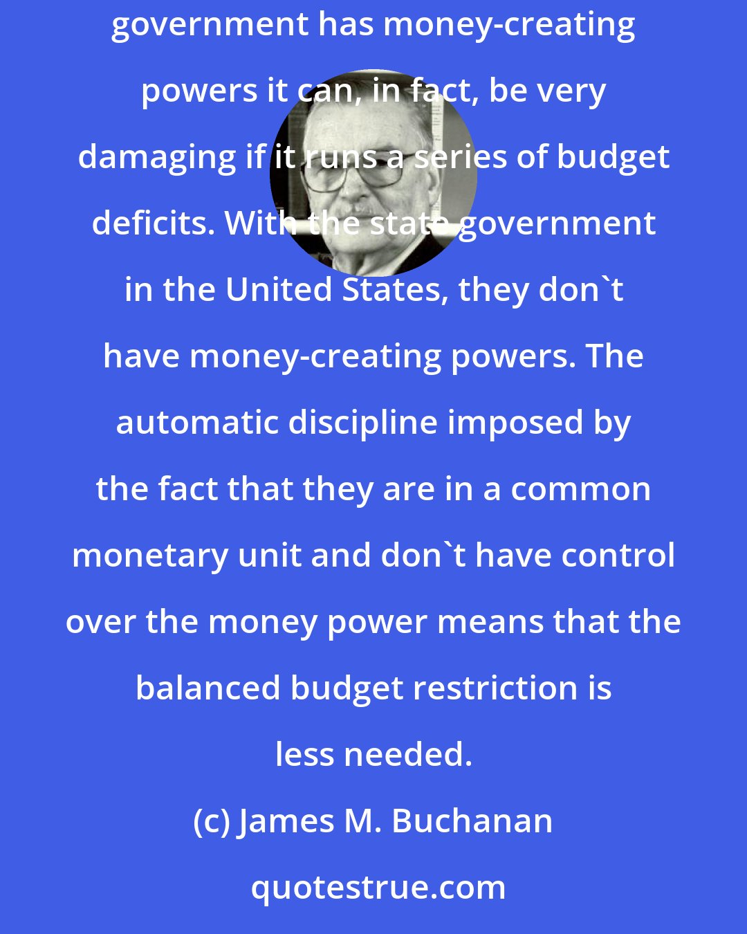 James M. Buchanan: I have long been in favor of a balanced budget restriction at the level of the federal government of the United States. Because the federal government has money-creating powers it can, in fact, be very damaging if it runs a series of budget deficits. With the state government in the United States, they don't have money-creating powers. The automatic discipline imposed by the fact that they are in a common monetary unit and don't have control over the money power means that the balanced budget restriction is less needed.