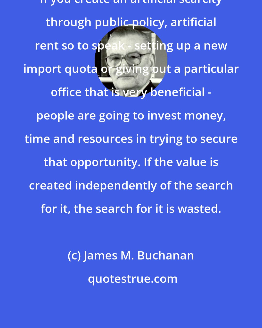 James M. Buchanan: If you create an artificial scarcity through public policy, artificial rent so to speak - setting up a new import quota or giving out a particular office that is very beneficial - people are going to invest money, time and resources in trying to secure that opportunity. If the value is created independently of the search for it, the search for it is wasted.