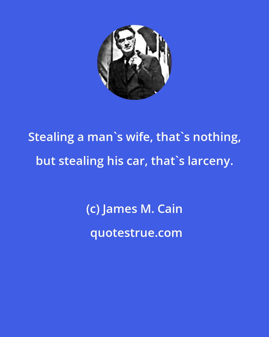 James M. Cain: Stealing a man's wife, that's nothing, but stealing his car, that's larceny.