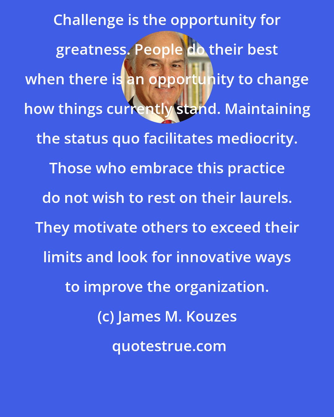 James M. Kouzes: Challenge is the opportunity for greatness. People do their best when there is an opportunity to change how things currently stand. Maintaining the status quo facilitates mediocrity. Those who embrace this practice do not wish to rest on their laurels. They motivate others to exceed their limits and look for innovative ways to improve the organization.