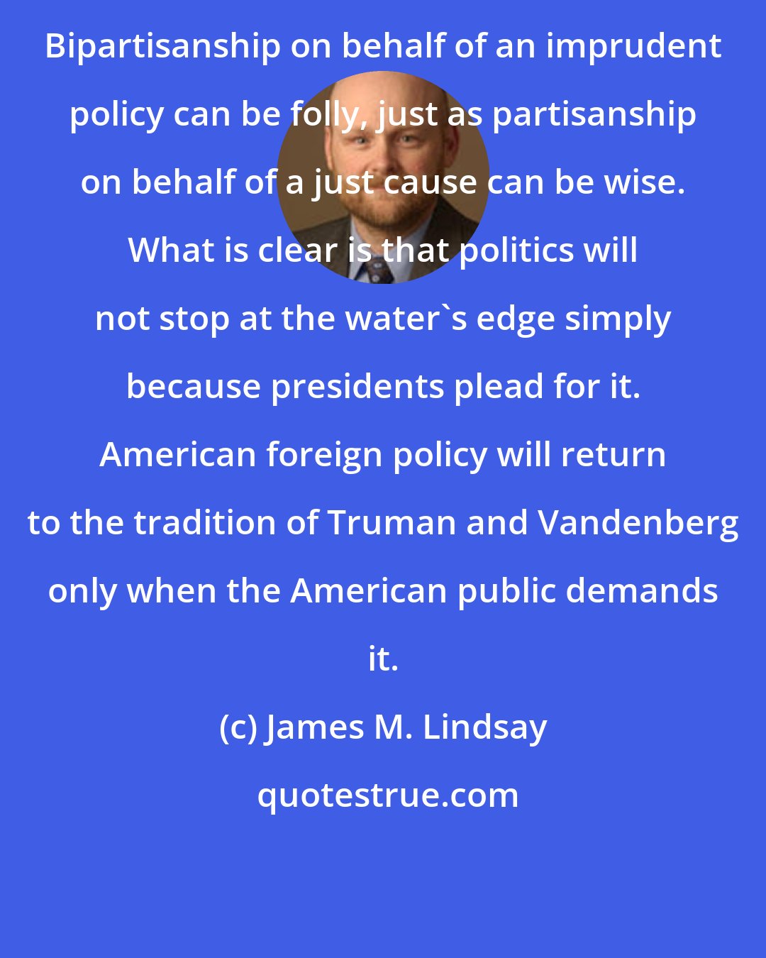 James M. Lindsay: Bipartisanship on behalf of an imprudent policy can be folly, just as partisanship on behalf of a just cause can be wise. What is clear is that politics will not stop at the water's edge simply because presidents plead for it. American foreign policy will return to the tradition of Truman and Vandenberg only when the American public demands it.