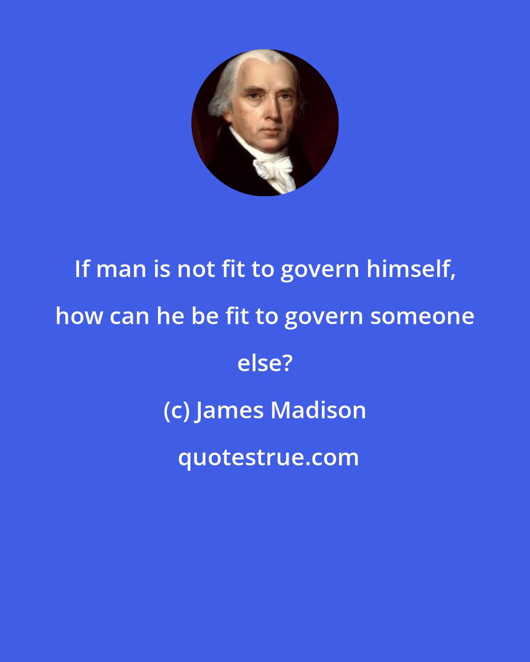 James Madison: If man is not fit to govern himself, how can he be fit to govern someone else?