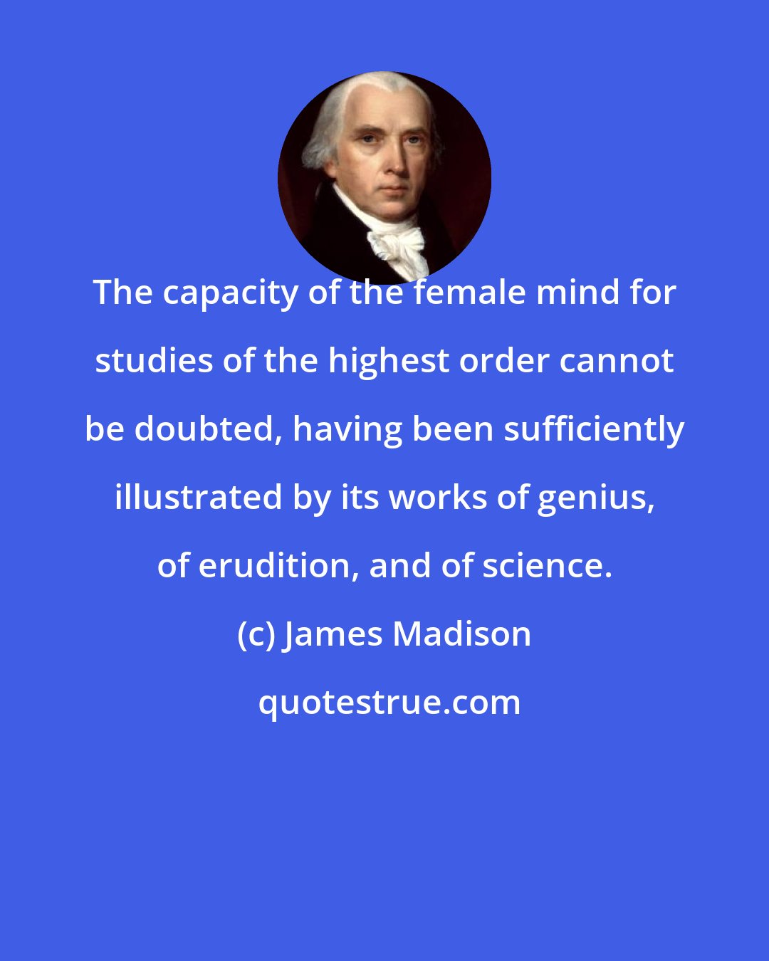 James Madison: The capacity of the female mind for studies of the highest order cannot be doubted, having been sufficiently illustrated by its works of genius, of erudition, and of science.