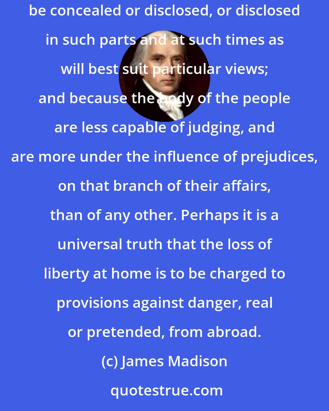 James Madison: The management of foreign relations appears to be the most susceptible of abuse of all the trusts committed to a Government, because they can be concealed or disclosed, or disclosed in such parts and at such times as will best suit particular views; and because the body of the people are less capable of judging, and are more under the influence of prejudices, on that branch of their affairs, than of any other. Perhaps it is a universal truth that the loss of liberty at home is to be charged to provisions against danger, real or pretended, from abroad.