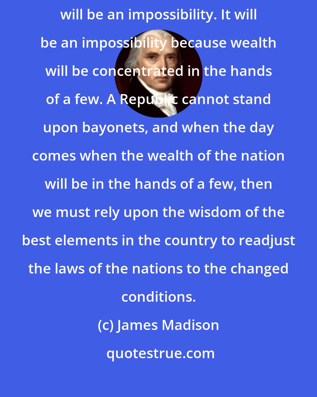 James Madison: We are free today substantially, but the day will come when our Republic will be an impossibility. It will be an impossibility because wealth will be concentrated in the hands of a few. A Republic cannot stand upon bayonets, and when the day comes when the wealth of the nation will be in the hands of a few, then we must rely upon the wisdom of the best elements in the country to readjust the laws of the nations to the changed conditions.