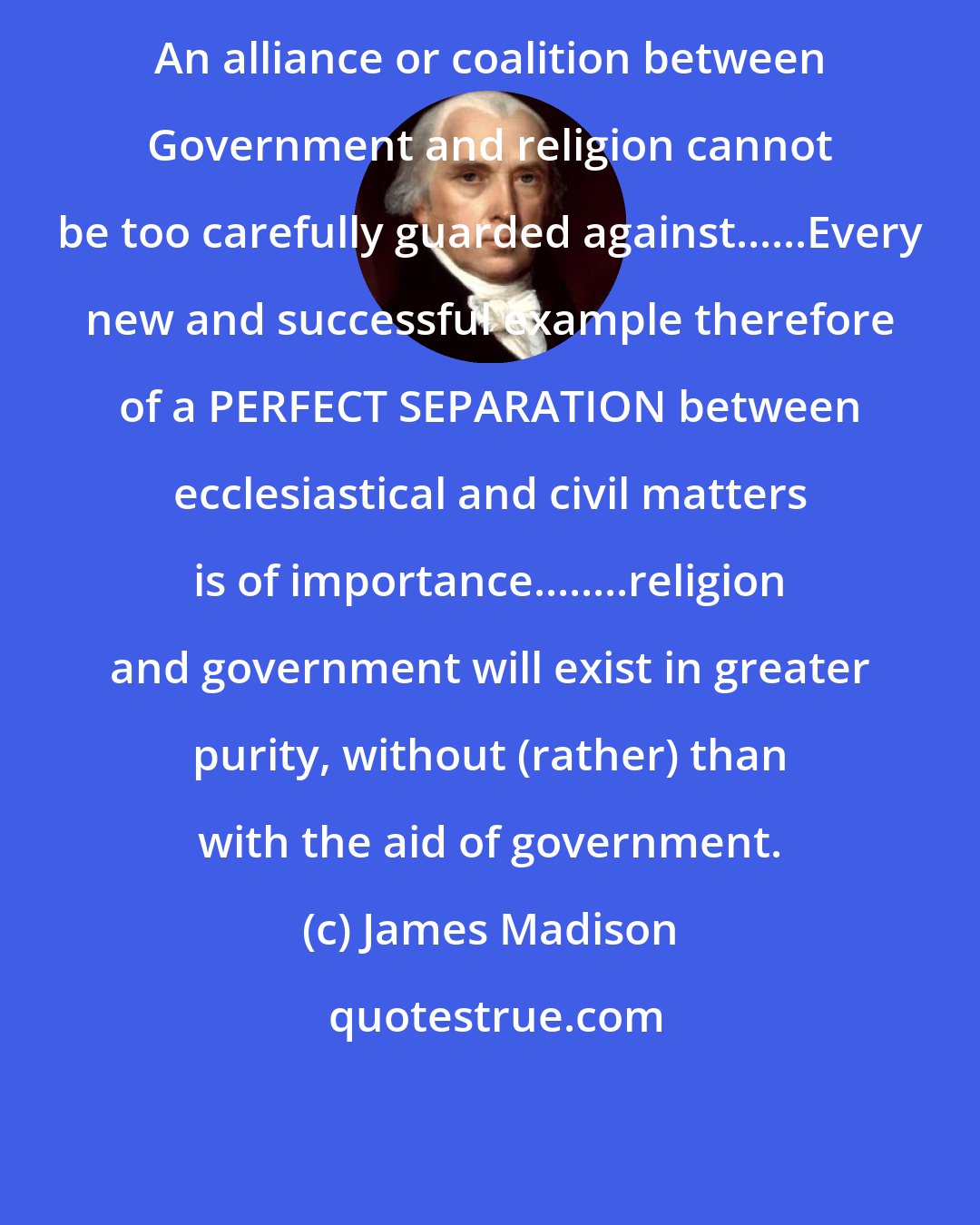 James Madison: An alliance or coalition between Government and religion cannot be too carefully guarded against......Every new and successful example therefore of a PERFECT SEPARATION between ecclesiastical and civil matters is of importance........religion and government will exist in greater purity, without (rather) than with the aid of government.