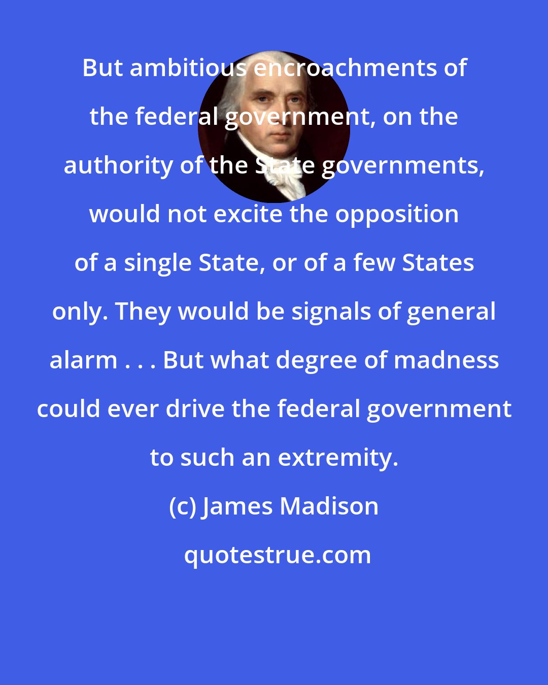 James Madison: But ambitious encroachments of the federal government, on the authority of the State governments, would not excite the opposition of a single State, or of a few States only. They would be signals of general alarm . . . But what degree of madness could ever drive the federal government to such an extremity.
