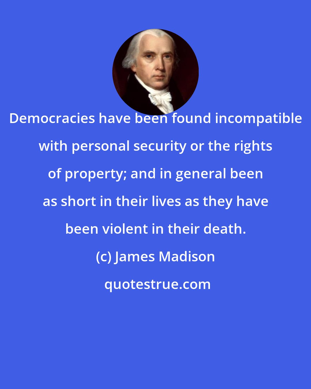 James Madison: Democracies have been found incompatible with personal security or the rights of property; and in general been as short in their lives as they have been violent in their death.