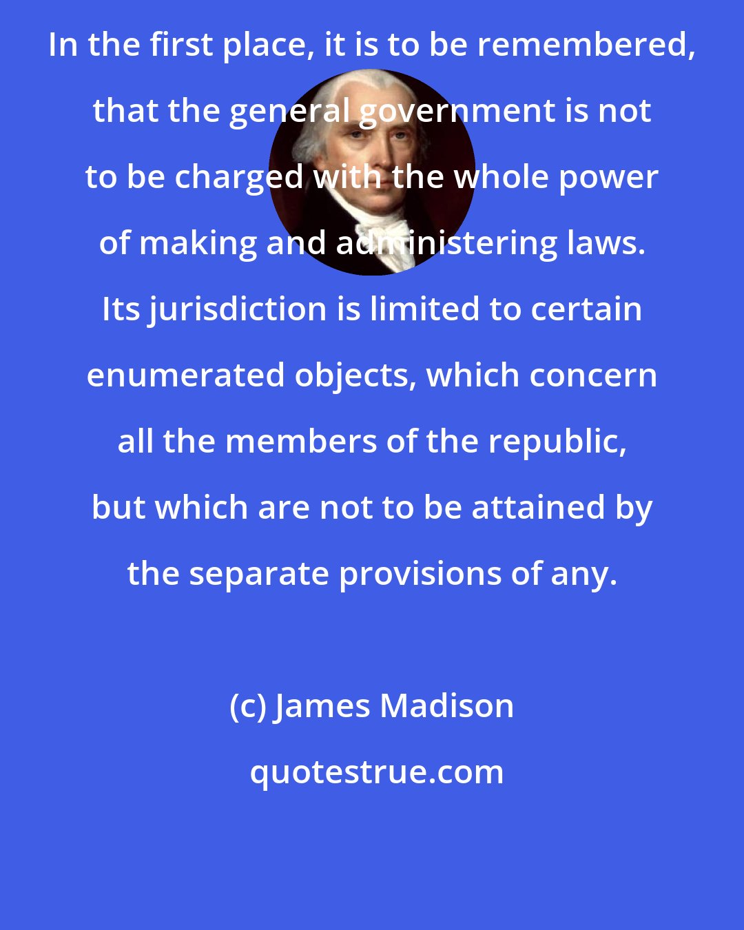 James Madison: In the first place, it is to be remembered, that the general government is not to be charged with the whole power of making and administering laws. Its jurisdiction is limited to certain enumerated objects, which concern all the members of the republic, but which are not to be attained by the separate provisions of any.