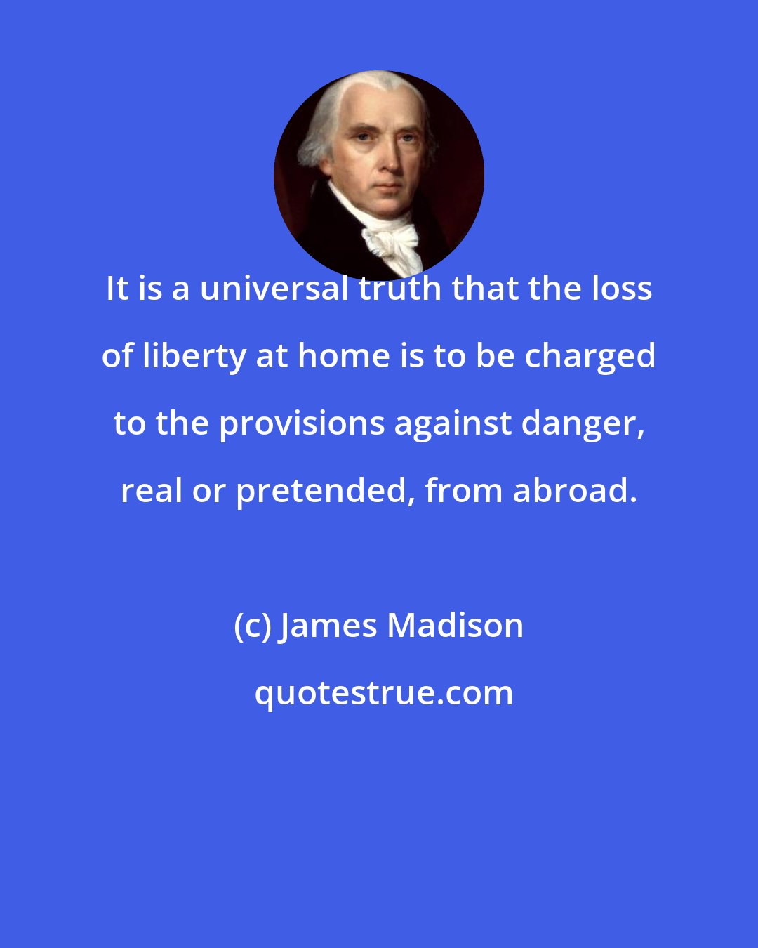 James Madison: It is a universal truth that the loss of liberty at home is to be charged to the provisions against danger, real or pretended, from abroad.