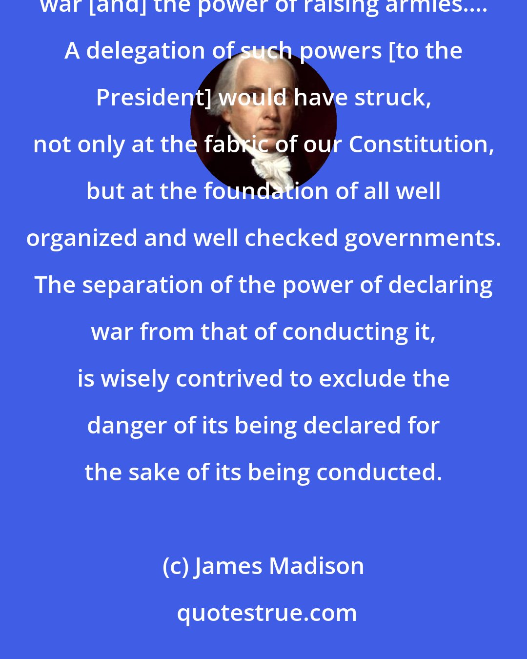 James Madison: The Constitution expressly and exclusively vests in the Legislature the power of declaring a state of war [and] the power of raising armies.... A delegation of such powers [to the President] would have struck, not only at the fabric of our Constitution, but at the foundation of all well organized and well checked governments. The separation of the power of declaring war from that of conducting it, is wisely contrived to exclude the danger of its being declared for the sake of its being conducted.