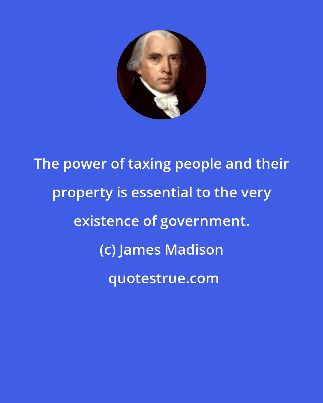 James Madison: The power of taxing people and their property is essential to the very existence of government.