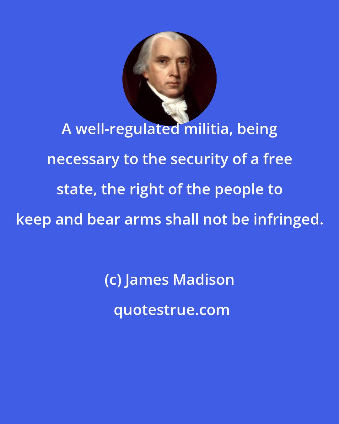 James Madison: A well-regulated militia, being necessary to the security of a free state, the right of the people to keep and bear arms shall not be infringed.