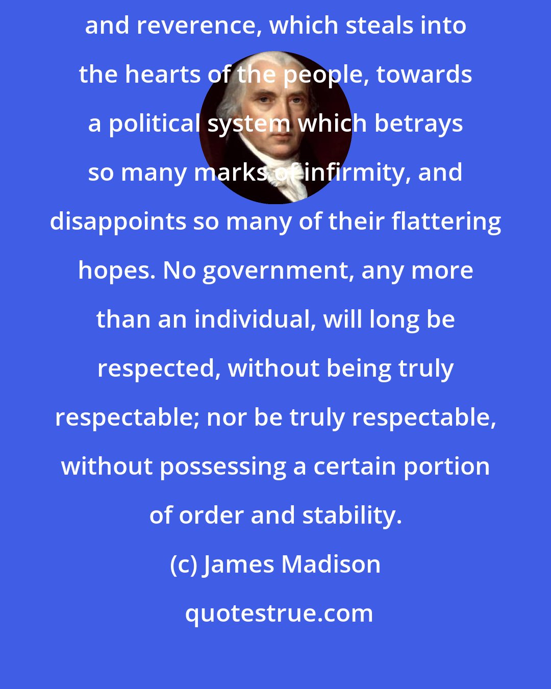 James Madison: But the most deplorable effect of all, is that diminution of attachment and reverence, which steals into the hearts of the people, towards a political system which betrays so many marks of infirmity, and disappoints so many of their flattering hopes. No government, any more than an individual, will long be respected, without being truly respectable; nor be truly respectable, without possessing a certain portion of order and stability.