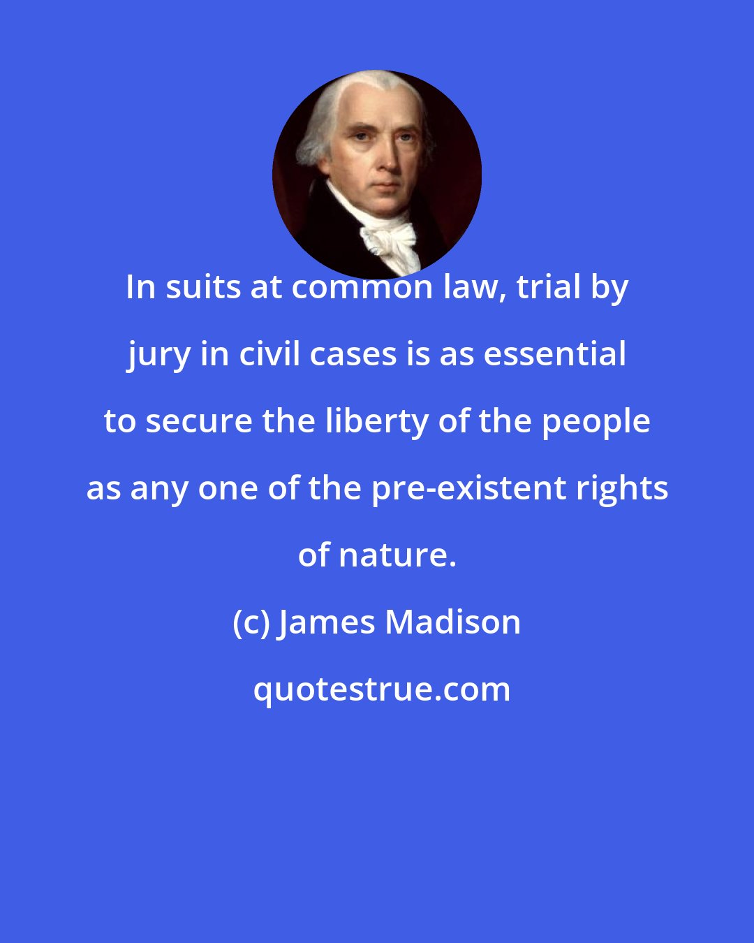 James Madison: In suits at common law, trial by jury in civil cases is as essential to secure the liberty of the people as any one of the pre-existent rights of nature.