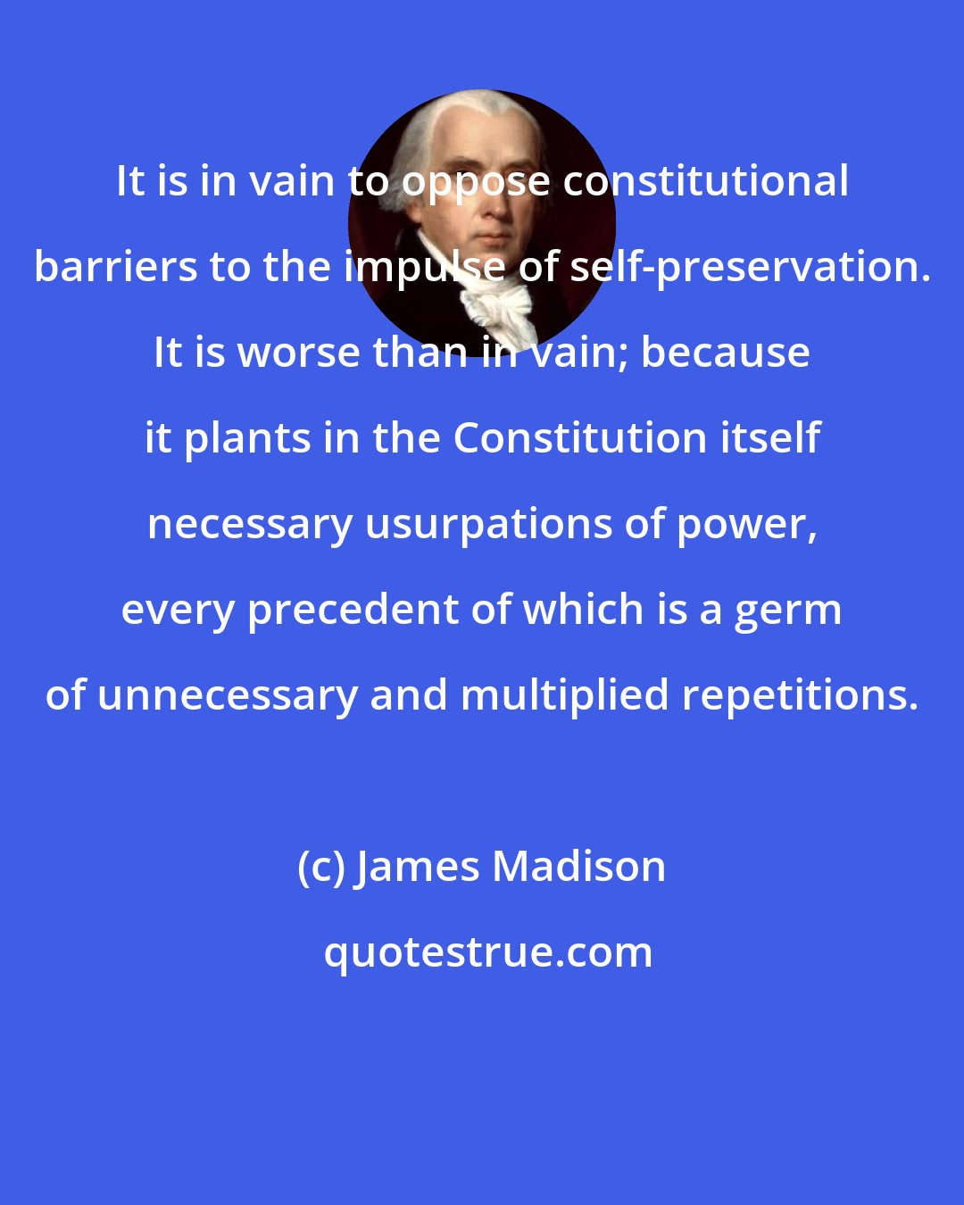 James Madison: It is in vain to oppose constitutional barriers to the impulse of self-preservation. It is worse than in vain; because it plants in the Constitution itself necessary usurpations of power, every precedent of which is a germ of unnecessary and multiplied repetitions.