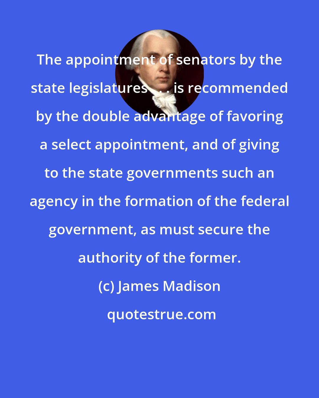 James Madison: The appointment of senators by the state legislatures . . . is recommended by the double advantage of favoring a select appointment, and of giving to the state governments such an agency in the formation of the federal government, as must secure the authority of the former.