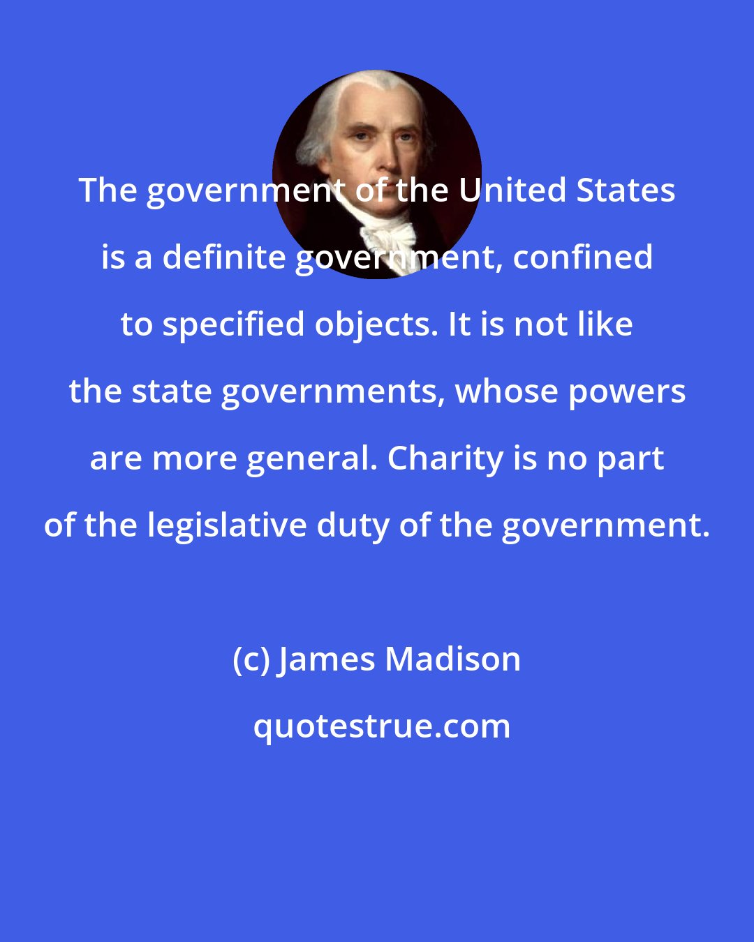 James Madison: The government of the United States is a definite government, confined to specified objects. It is not like the state governments, whose powers are more general. Charity is no part of the legislative duty of the government.