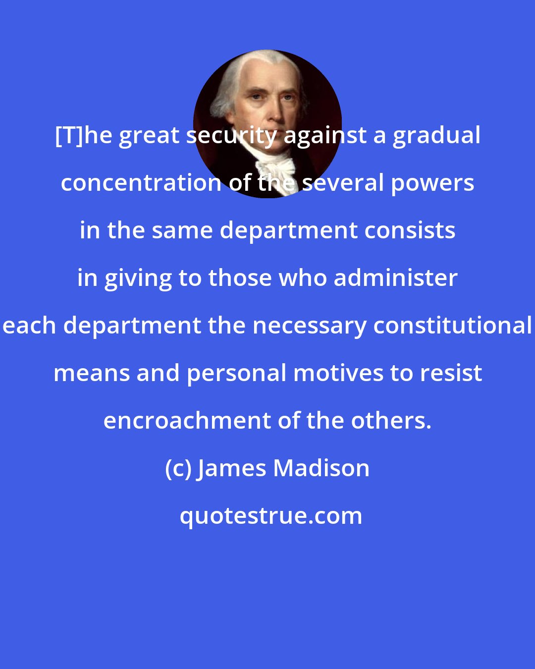 James Madison: [T]he great security against a gradual concentration of the several powers in the same department consists in giving to those who administer each department the necessary constitutional means and personal motives to resist encroachment of the others.