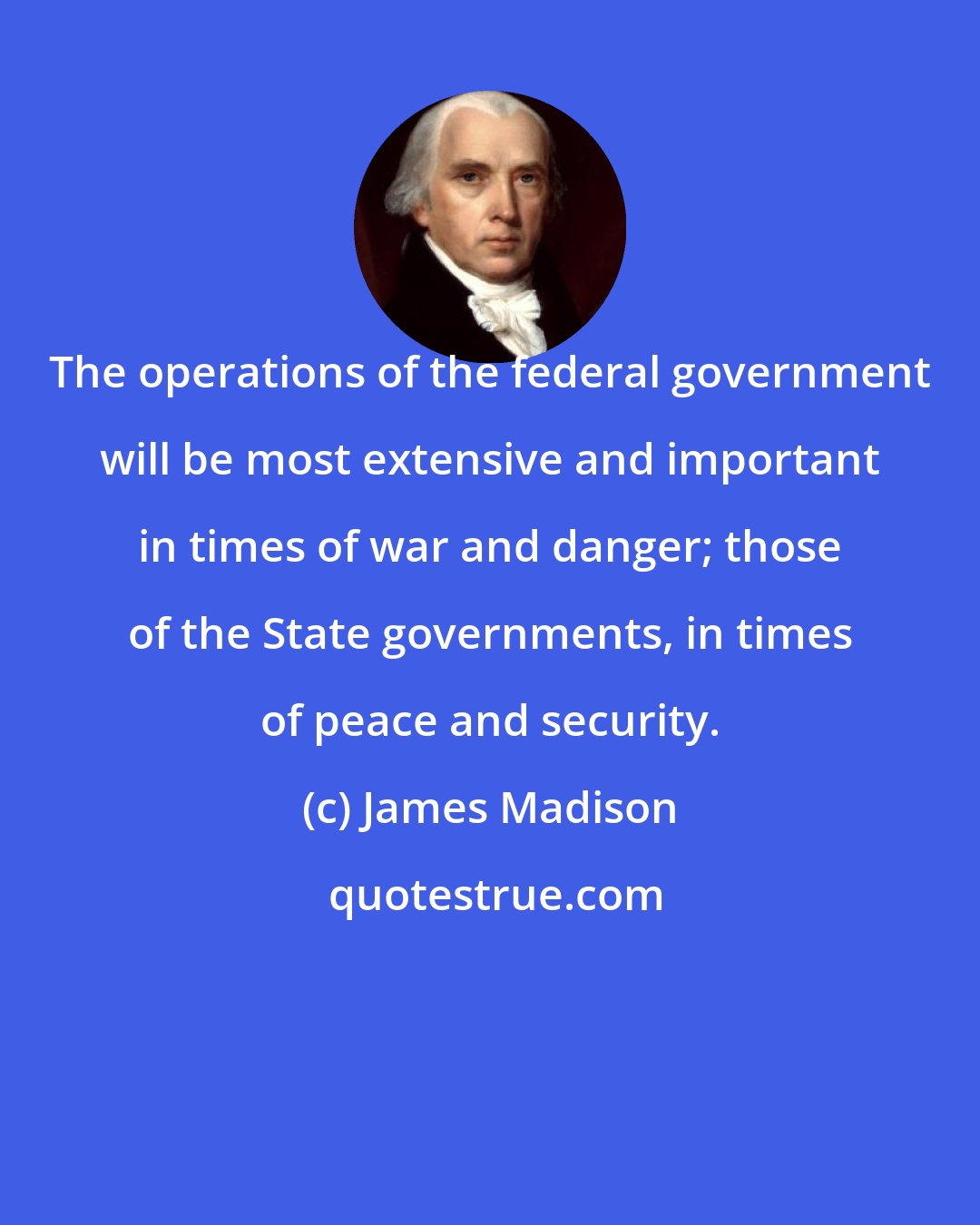 James Madison: The operations of the federal government will be most extensive and important in times of war and danger; those of the State governments, in times of peace and security.