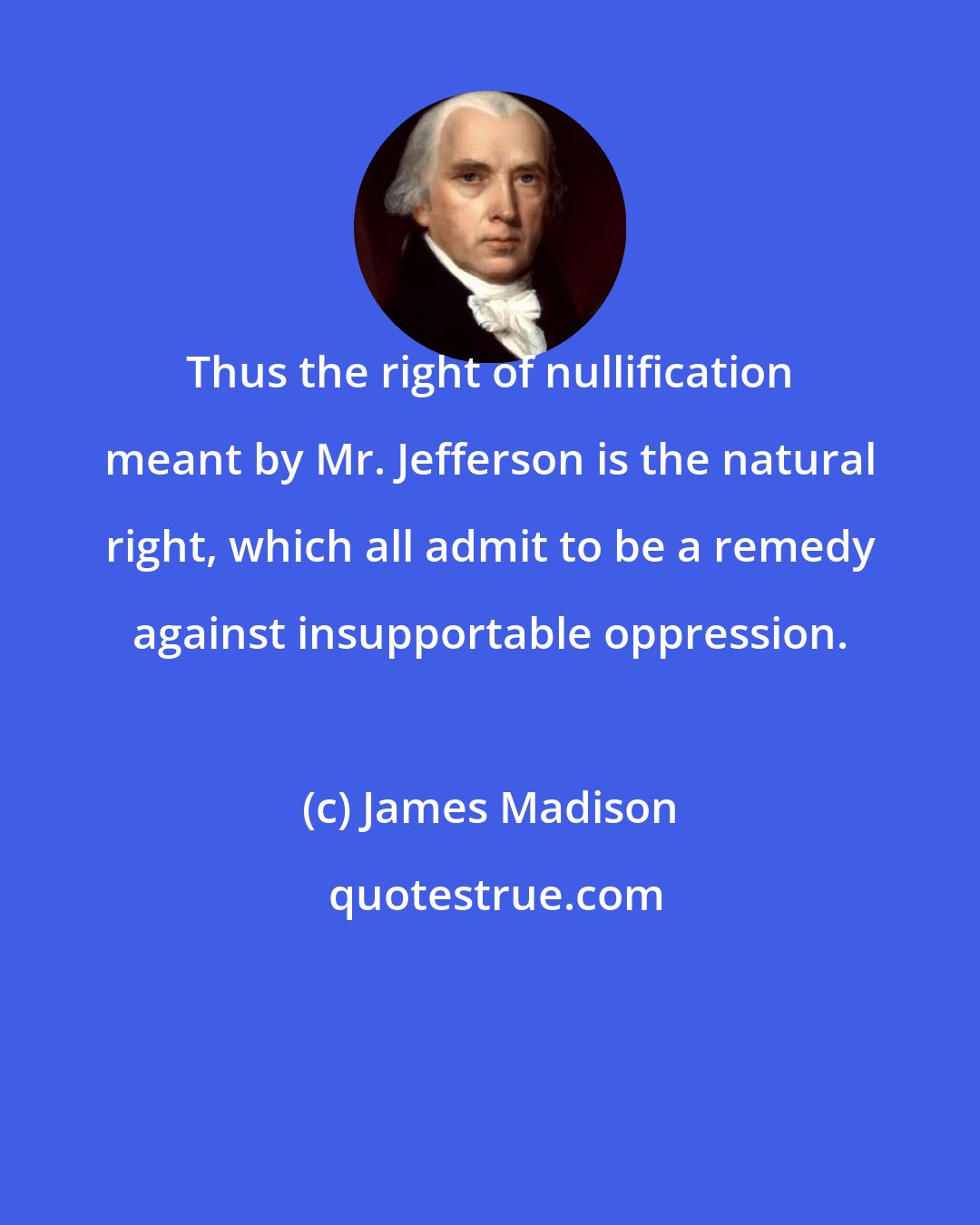 James Madison: Thus the right of nullification meant by Mr. Jefferson is the natural right, which all admit to be a remedy against insupportable oppression.
