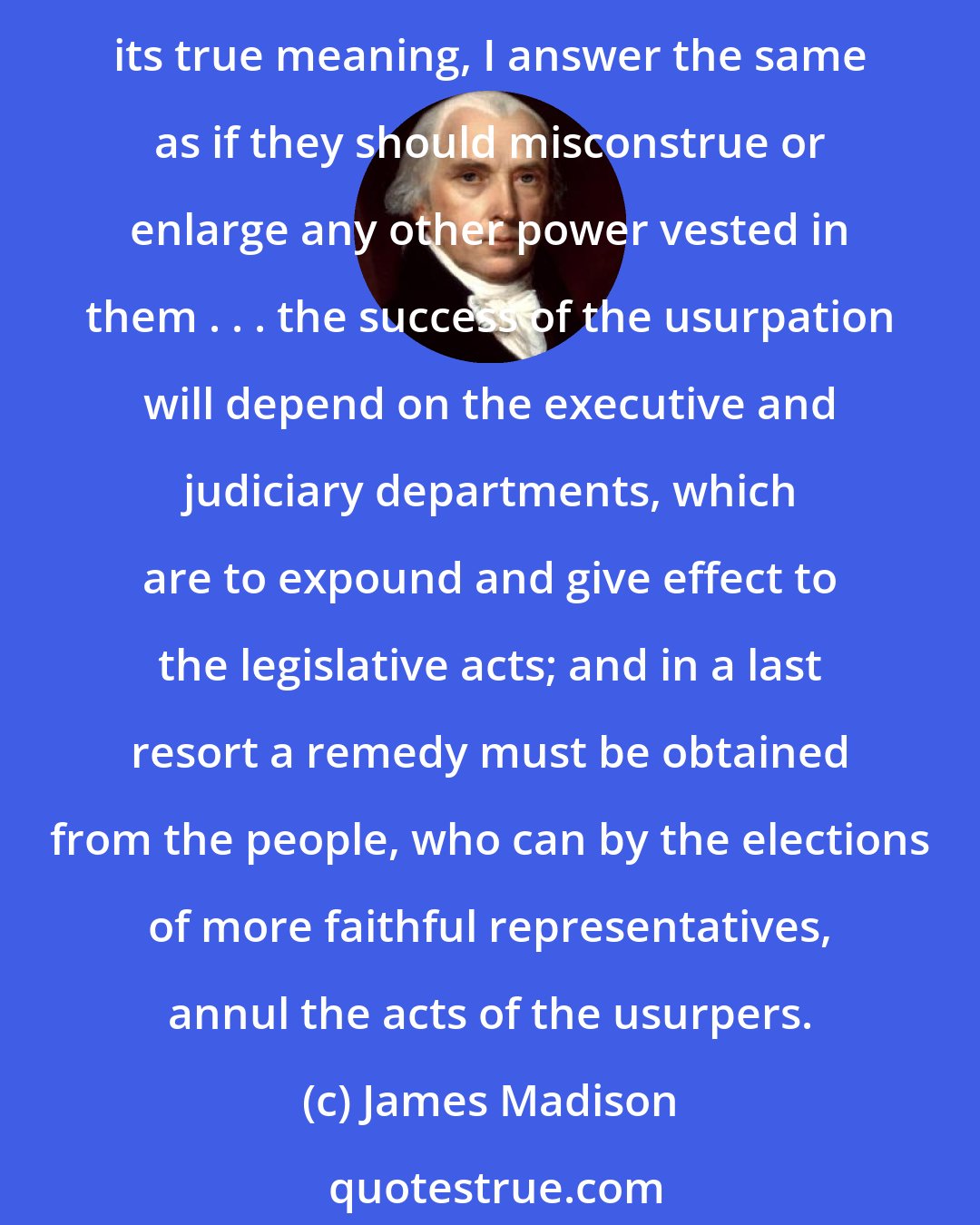 James Madison: What is to be the consequence, in case the Congress shall misconstrue this part [the necessary and proper clause] of the Constitution and exercise powers not warranted by its true meaning, I answer the same as if they should misconstrue or enlarge any other power vested in them . . . the success of the usurpation will depend on the executive and judiciary departments, which are to expound and give effect to the legislative acts; and in a last resort a remedy must be obtained from the people, who can by the elections of more faithful representatives, annul the acts of the usurpers.
