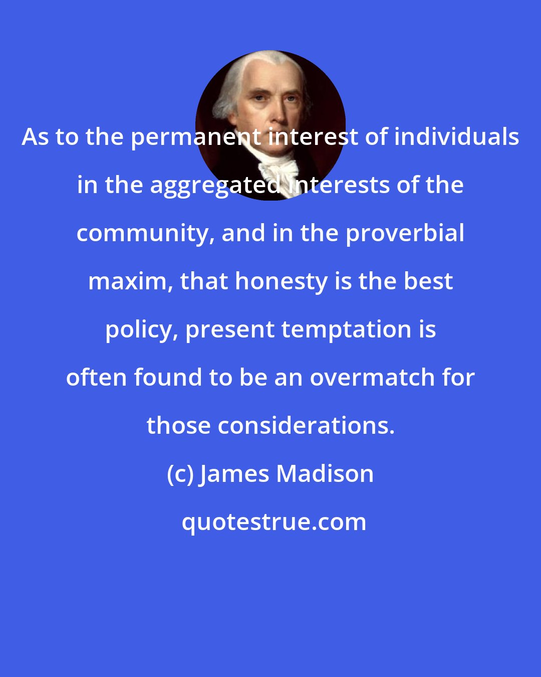 James Madison: As to the permanent interest of individuals in the aggregated interests of the community, and in the proverbial maxim, that honesty is the best policy, present temptation is often found to be an overmatch for those considerations.