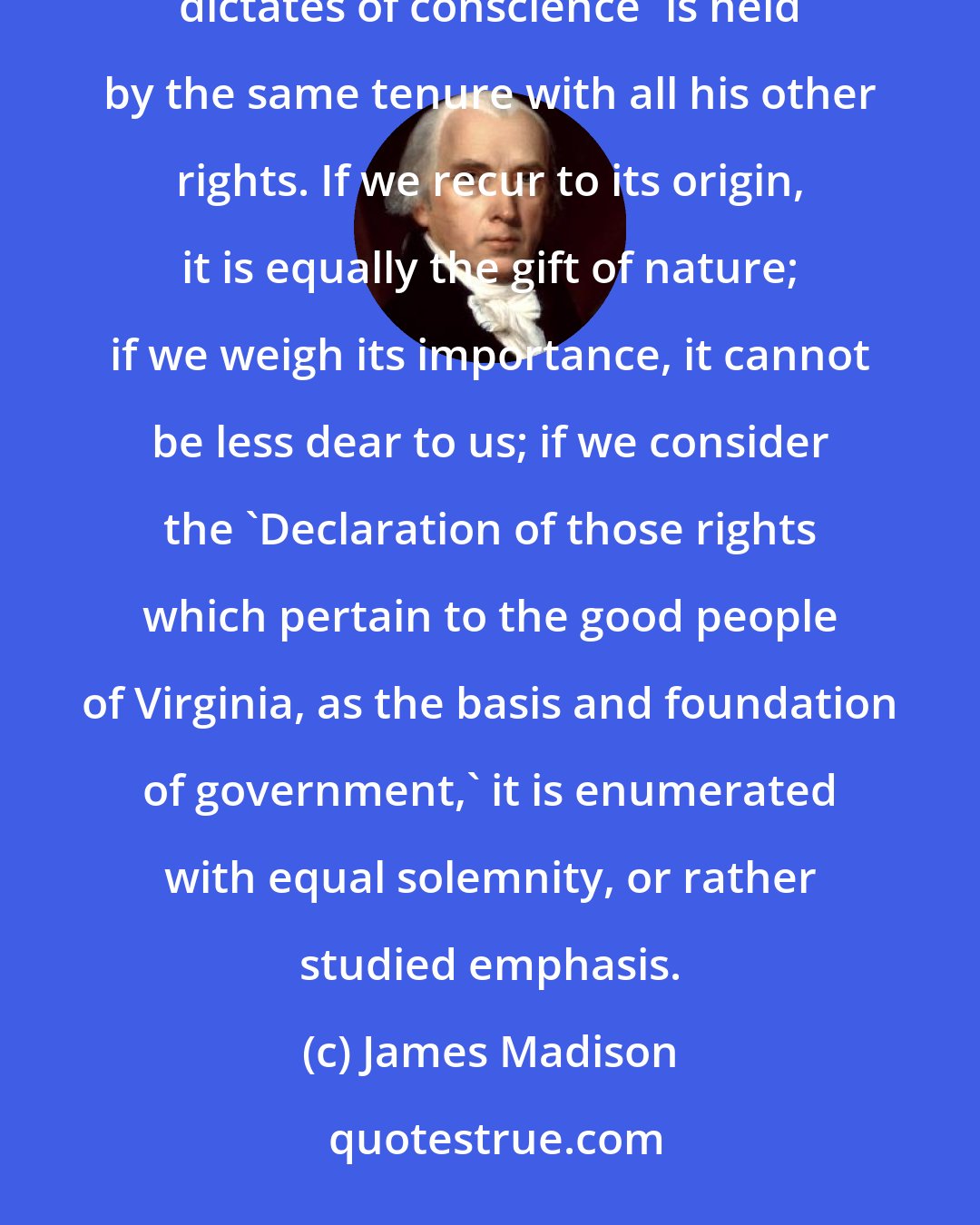 James Madison: Because finally, 'the equal right of every citizen to the free exercise of his religion according to the dictates of conscience' is held by the same tenure with all his other rights. If we recur to its origin, it is equally the gift of nature; if we weigh its importance, it cannot be less dear to us; if we consider the 'Declaration of those rights which pertain to the good people of Virginia, as the basis and foundation of government,' it is enumerated with equal solemnity, or rather studied emphasis.