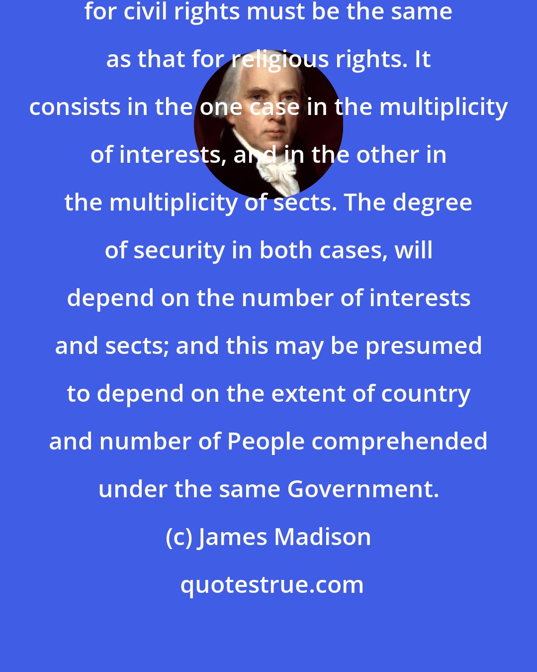 James Madison: In a free Government, the security for civil rights must be the same as that for religious rights. It consists in the one case in the multiplicity of interests, and in the other in the multiplicity of sects. The degree of security in both cases, will depend on the number of interests and sects; and this may be presumed to depend on the extent of country and number of People comprehended under the same Government.
