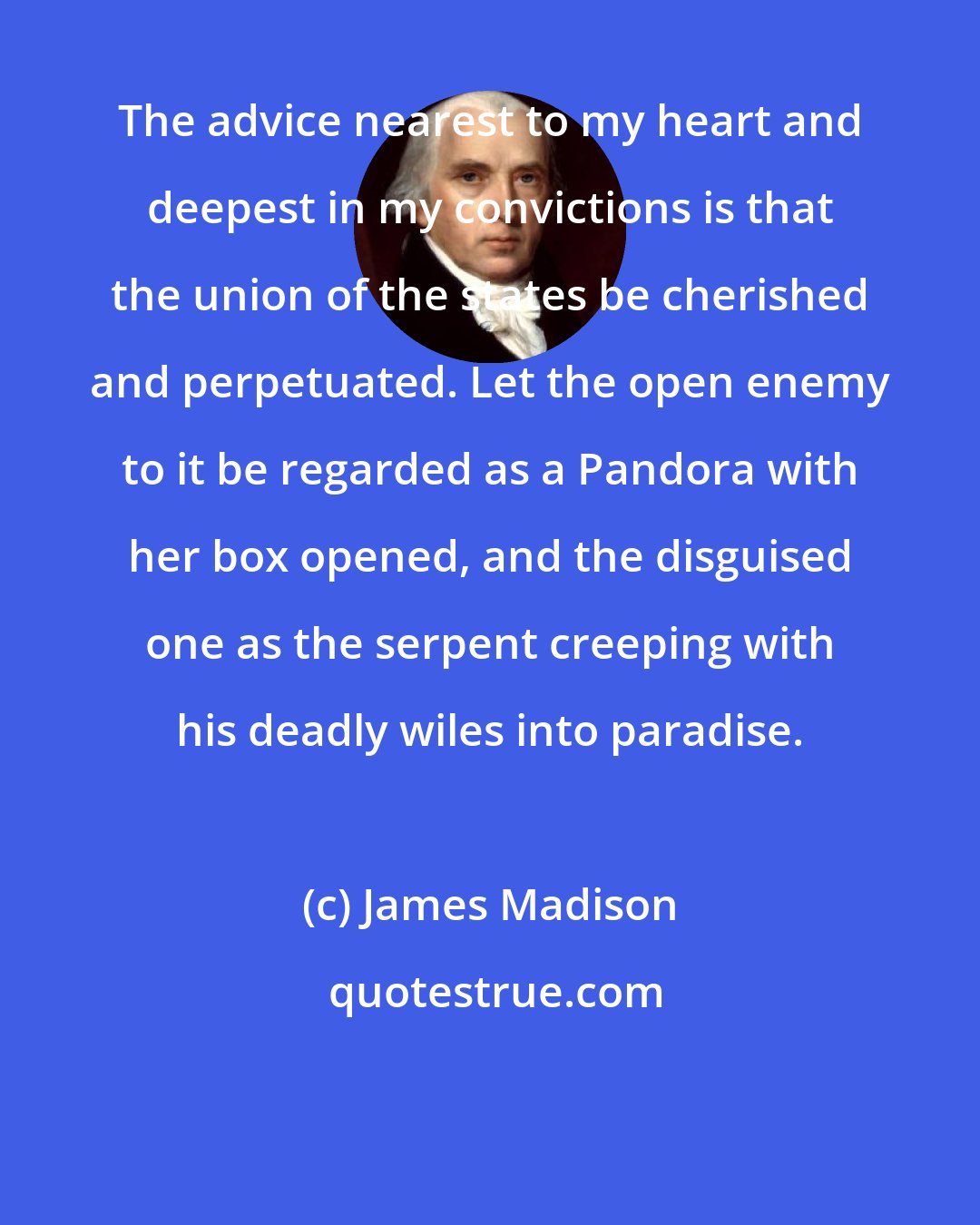 James Madison: The advice nearest to my heart and deepest in my convictions is that the union of the states be cherished and perpetuated. Let the open enemy to it be regarded as a Pandora with her box opened, and the disguised one as the serpent creeping with his deadly wiles into paradise.
