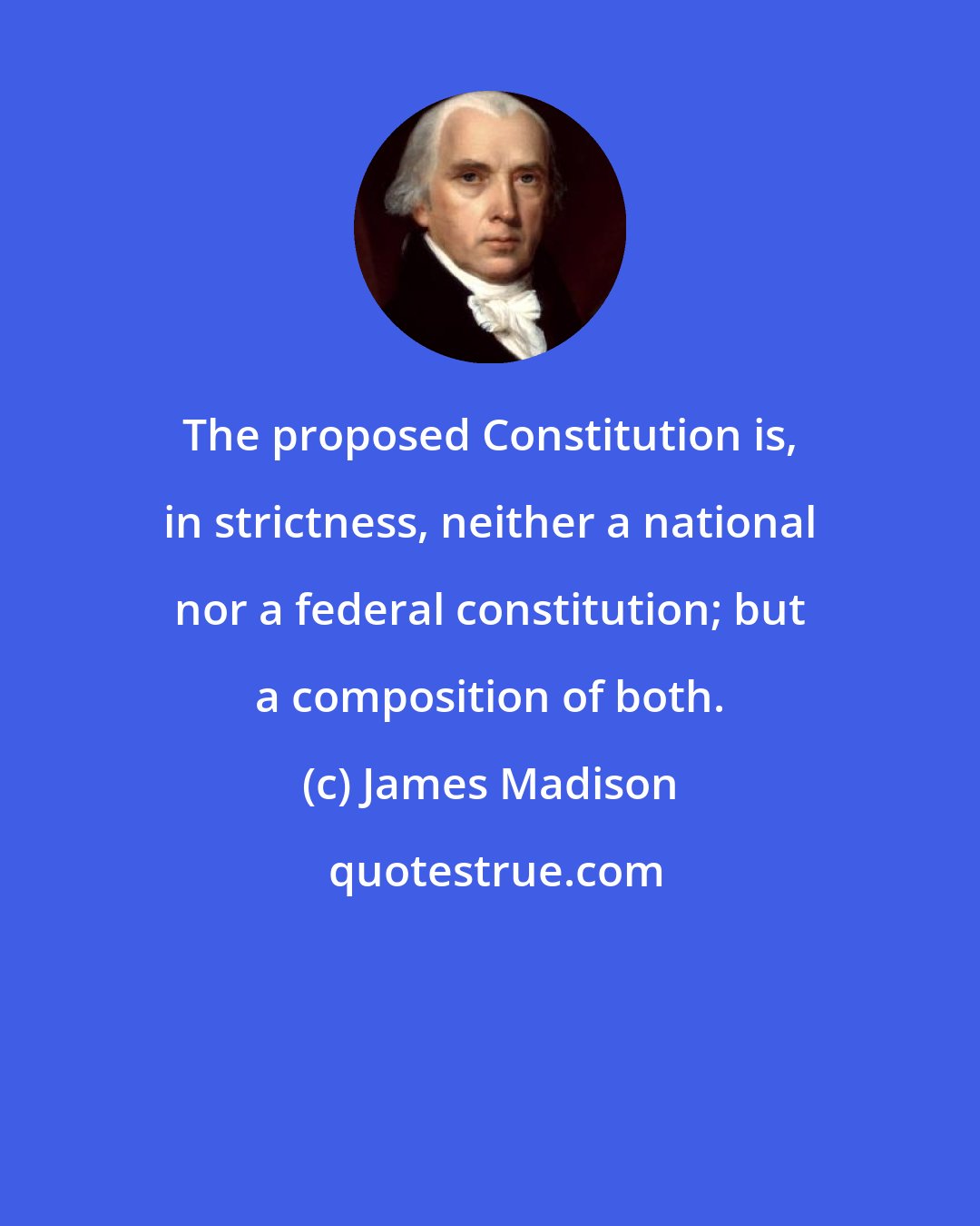James Madison: The proposed Constitution is, in strictness, neither a national nor a federal constitution; but a composition of both.
