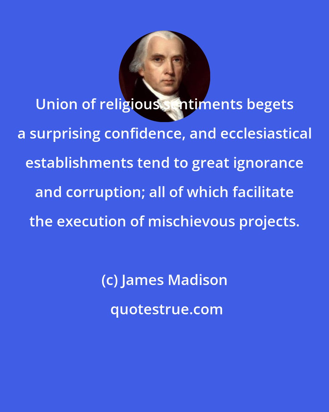 James Madison: Union of religious sentiments begets a surprising confidence, and ecclesiastical establishments tend to great ignorance and corruption; all of which facilitate the execution of mischievous projects.