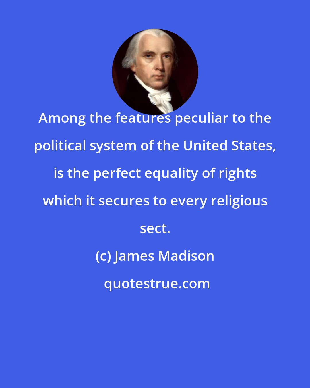 James Madison: Among the features peculiar to the political system of the United States, is the perfect equality of rights which it secures to every religious sect.
