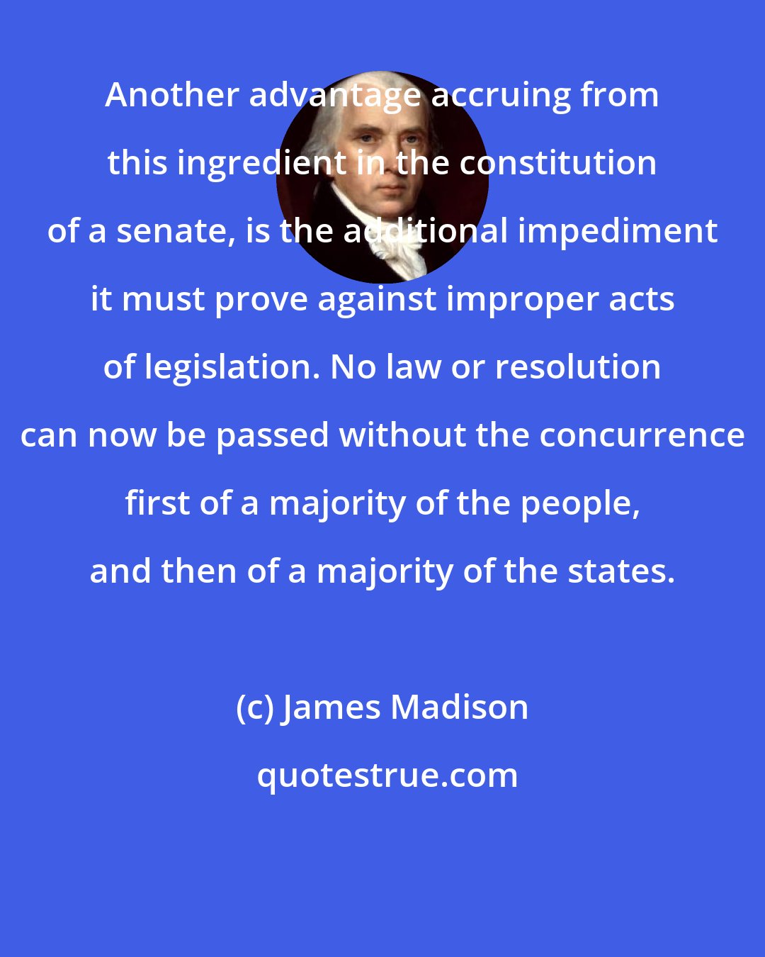 James Madison: Another advantage accruing from this ingredient in the constitution of a senate, is the additional impediment it must prove against improper acts of legislation. No law or resolution can now be passed without the concurrence first of a majority of the people, and then of a majority of the states.