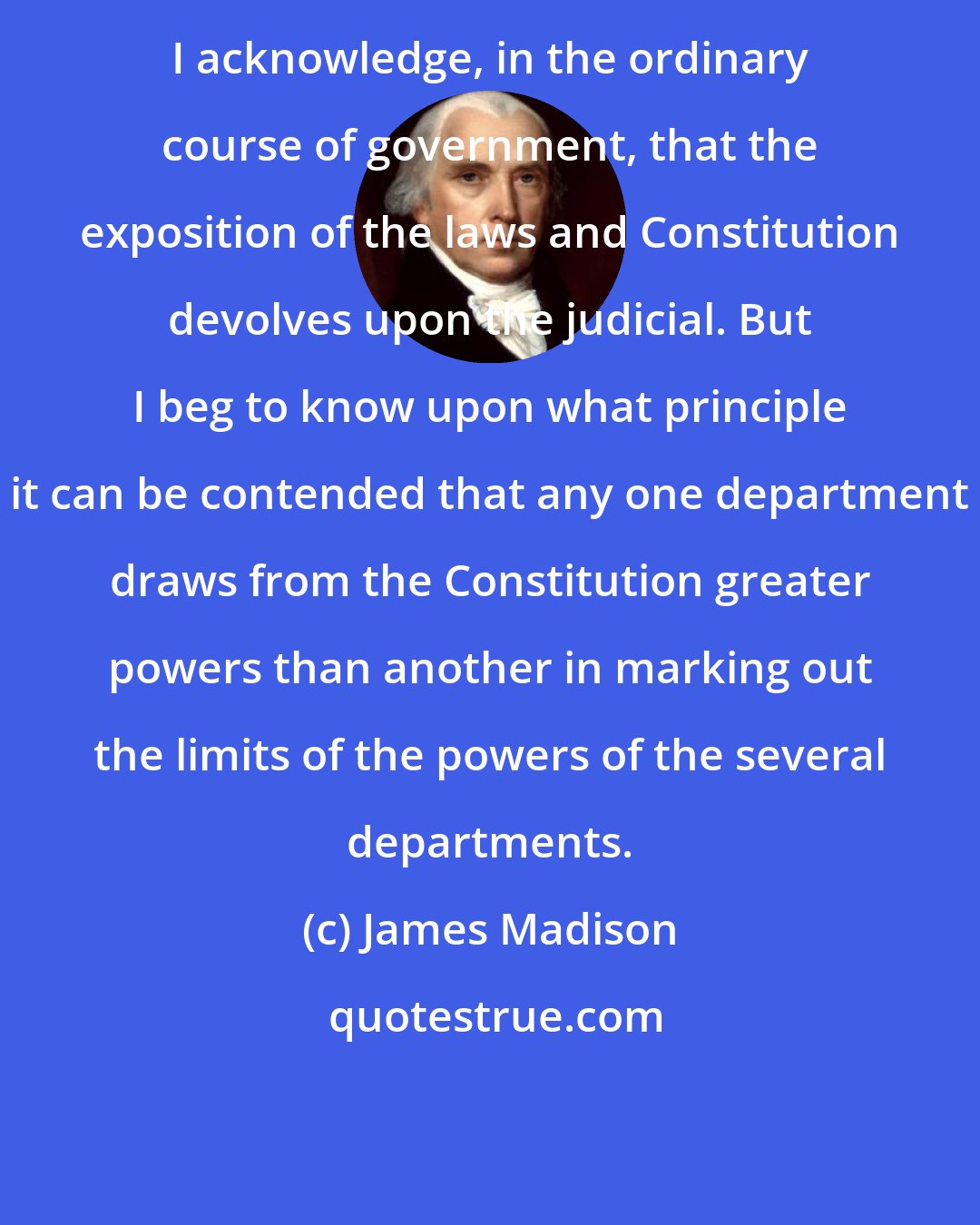 James Madison: I acknowledge, in the ordinary course of government, that the exposition of the laws and Constitution devolves upon the judicial. But I beg to know upon what principle it can be contended that any one department draws from the Constitution greater powers than another in marking out the limits of the powers of the several departments.