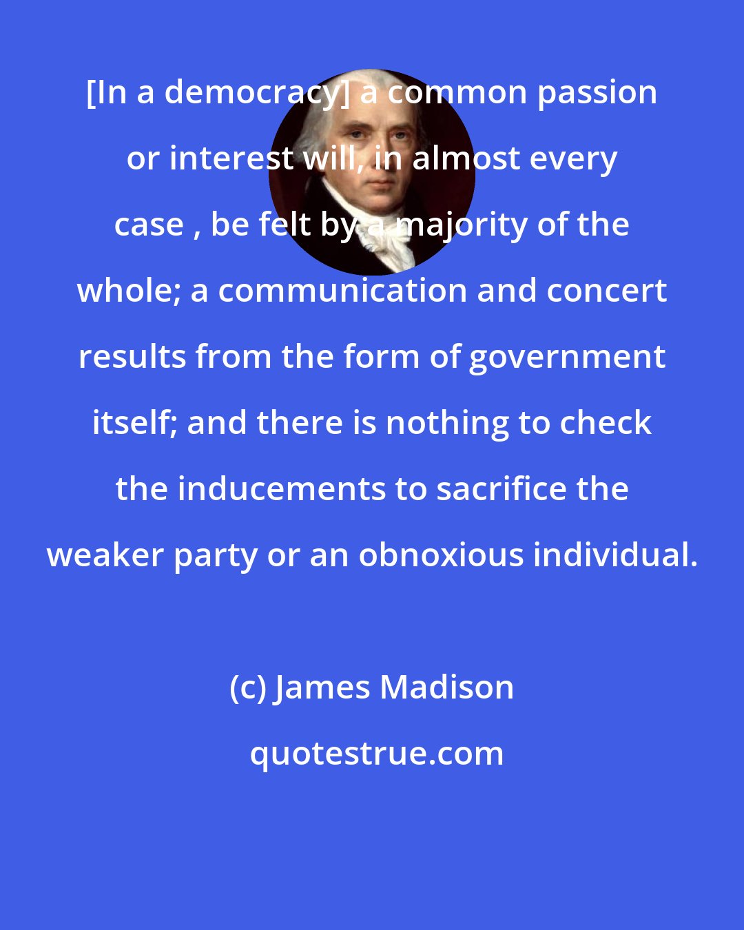 James Madison: [In a democracy] a common passion or interest will, in almost every case , be felt by a majority of the whole; a communication and concert results from the form of government itself; and there is nothing to check the inducements to sacrifice the weaker party or an obnoxious individual.