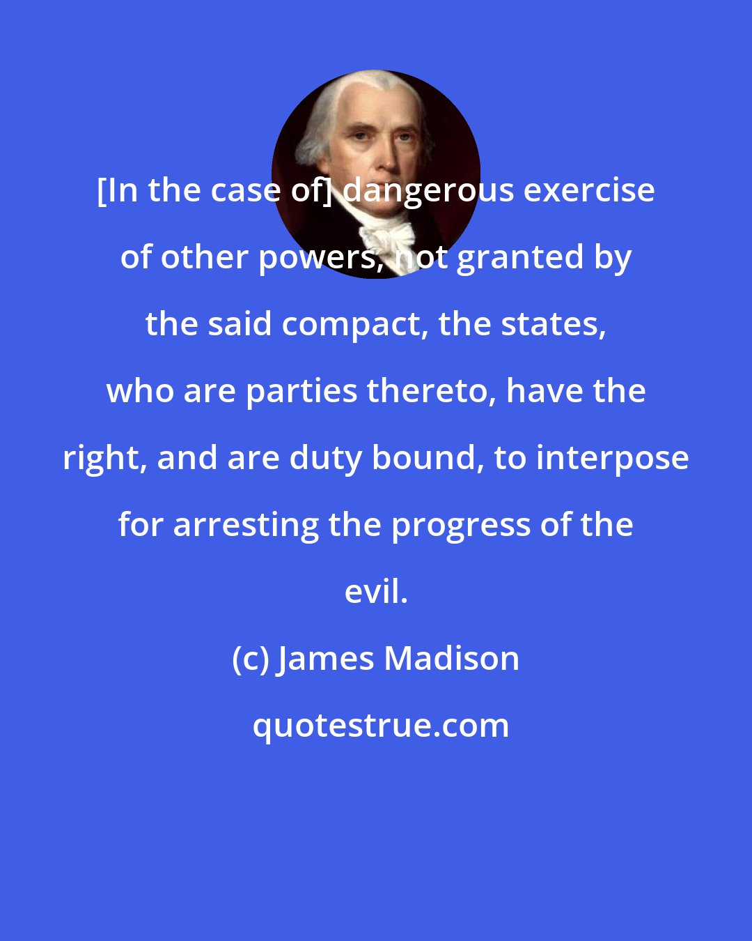 James Madison: [In the case of] dangerous exercise of other powers, not granted by the said compact, the states, who are parties thereto, have the right, and are duty bound, to interpose for arresting the progress of the evil.