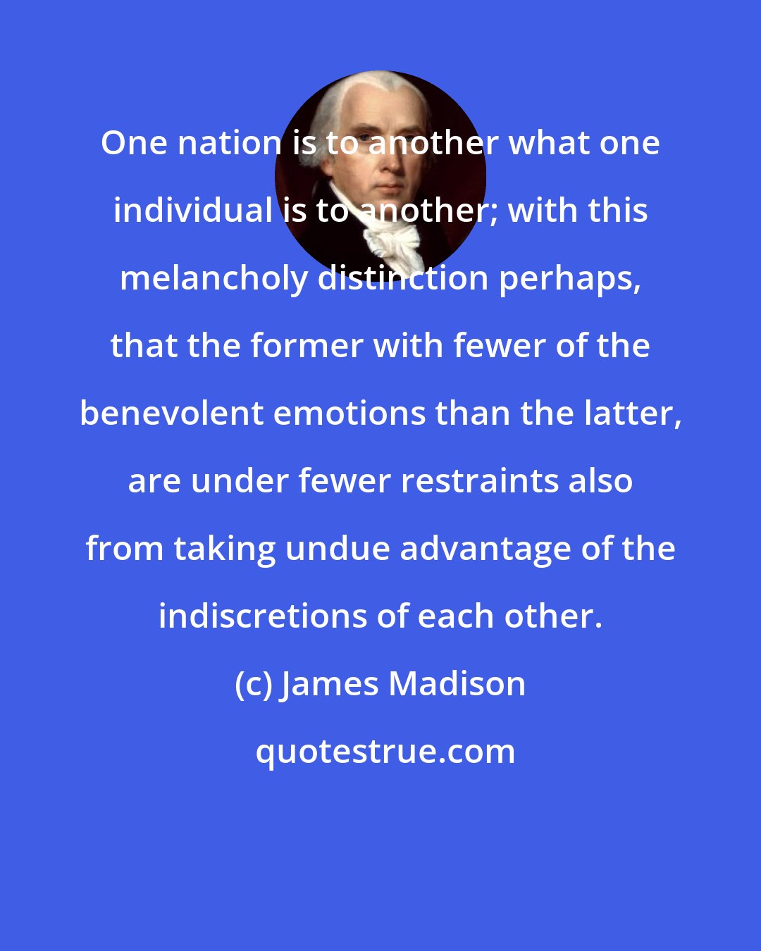James Madison: One nation is to another what one individual is to another; with this melancholy distinction perhaps, that the former with fewer of the benevolent emotions than the latter, are under fewer restraints also from taking undue advantage of the indiscretions of each other.