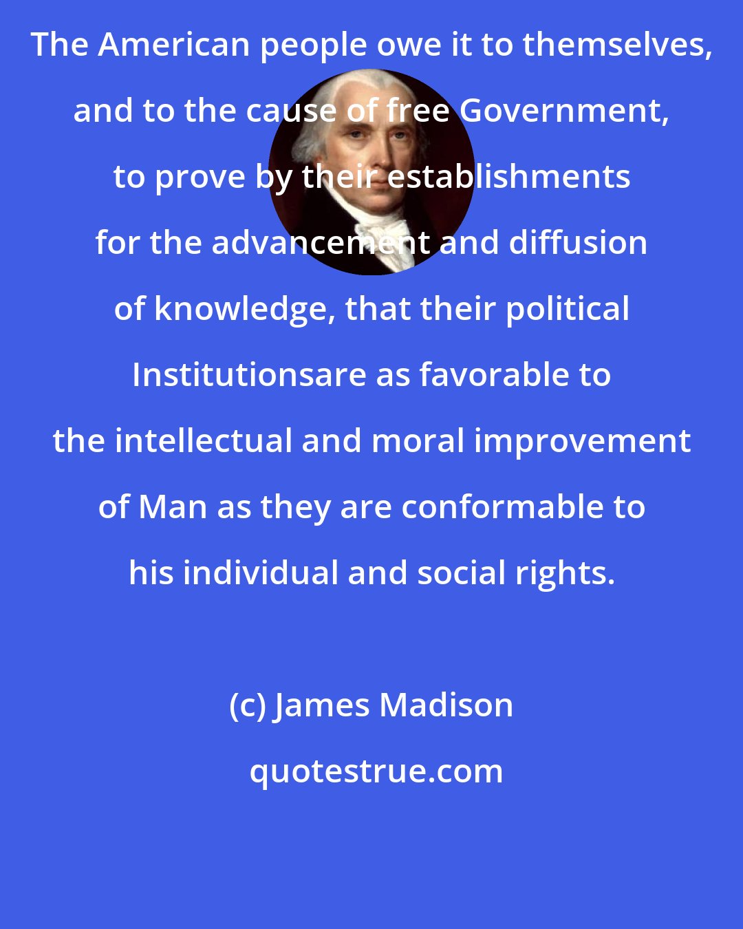 James Madison: The American people owe it to themselves, and to the cause of free Government, to prove by their establishments for the advancement and diffusion of knowledge, that their political Institutionsare as favorable to the intellectual and moral improvement of Man as they are conformable to his individual and social rights.